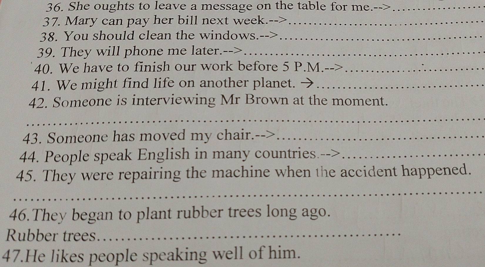 She oughts to leave a message on the table for me.-->_ 
37. Mary can pay her bill next week.-->_ 
38. You should clean the windows.--_ 
39. They will phone me later.-->_ 
40. We have to finish our work before 5 P.M._ 
41. We might find life on another planet._ 
42. Someone is interviewing Mr Brown at the moment. 
_ 
43. Someone has moved my chair._ 
44. People speak English in many countries._ 
45. They were repairing the machine when the accident happened. 
_ 
46.They began to plant rubber trees long ago. 
Rubber trees._ 
47.He likes people speaking well of him.