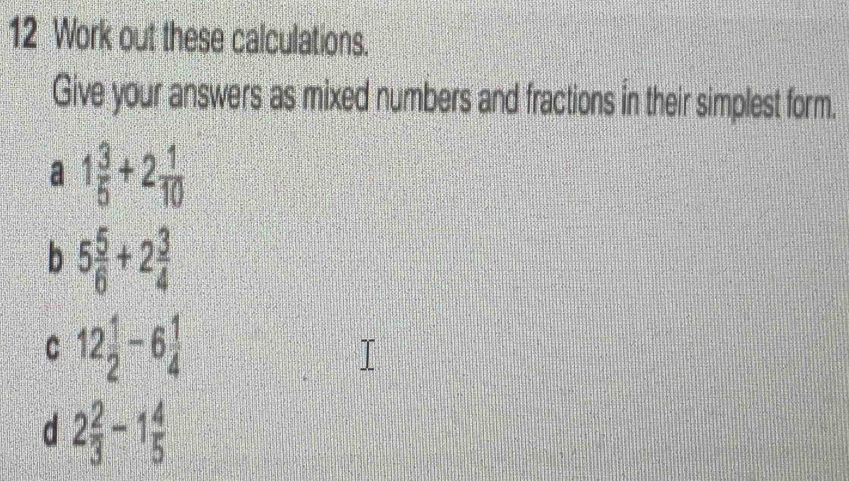 Work out these calculations. 
Give your answers as mixed numbers and fractions in their simplest form. 
a 1 3/5 +2 1/10 
b 5 5/6 +2 3/4 
C 12 1/2 -6 1/4 
d 2 2/3 -1 4/5 