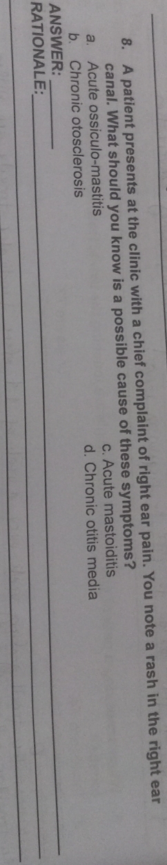 A patient presents at the clinic with a chief complaint of right ear pain. You note a rash in the right ear
canal. What should you know is a possible cause of these symptoms?
a. Acute ossiculo-mastitis c. Acute mastoiditis
b. Chronic otosclerosis d. Chronic otitis media
_
ANSWER:__
RATIONALE:
_
_