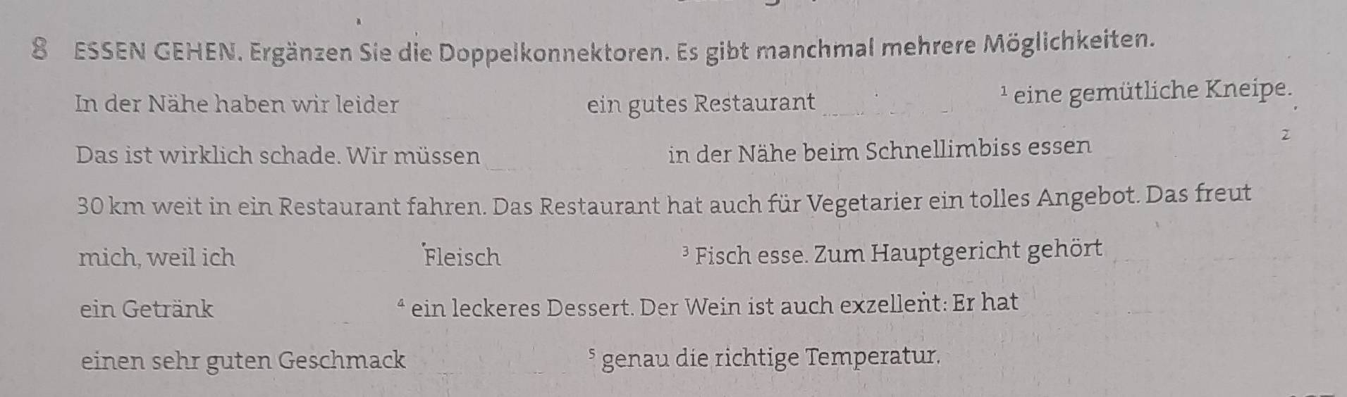 ESSEN GEHEN. Ergänzen Sie die Doppelkonnektoren. Es gibt manchmal mehrere Möglichkeiten. 
In der Nähe haben wir leider ein gutes Restaurant _ ¹ eine gemütliche Kneipe. 
_ 
Das ist wirklich schade. Wir müssen in der Nähe beim Schnellimbiss es sen 30 km weit in ein Restaurant fahren. Das Restaurant hat auch für Vegetarier ein tolles Angebot. Das freut 
mich, weil ich Fleisch ³ Fisch esse. Zum Hauptgericht gehört 
ein Getränk ein leckeres Dessert. Der Wein ist auch exzellent: Er hat 
einen sehr guten Geschmack _§ genau die richtige Temperatur.