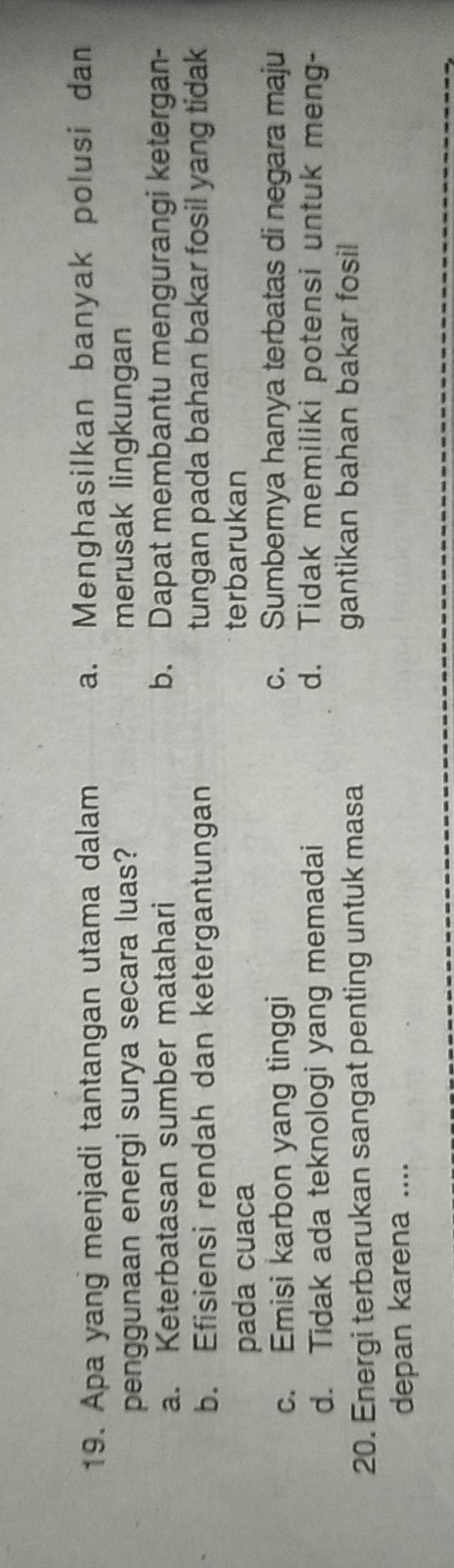 Apa yang menjadi tantangan utama dalam a. Menghasilkan banyak polusi dan
penggunaan energi surya secara luas? merusak lingkungan
a. Keterbatasan sumber matahari b. Dapat membantu mengurangi ketergan-
b. Efisiensi rendah dan ketergantungan tungan pada bahan bakar fosil yang tidak
pada cuaca
terbarukan
c. Emisi karbon yang tinggi c. Sumbernya hanya terbatas di negara maju
d. Tidak ada teknologi yang memadai
d. Tidak memiliki potensi untuk meng-
20. Energi terbarukan sangat penting untuk masa
gantikan bahan bakar fosil
depan karena ....