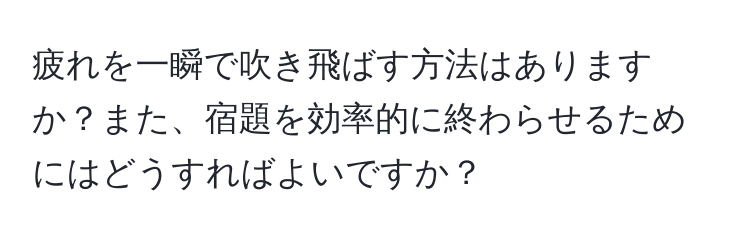 疲れを一瞬で吹き飛ばす方法はありますか？また、宿題を効率的に終わらせるためにはどうすればよいですか？