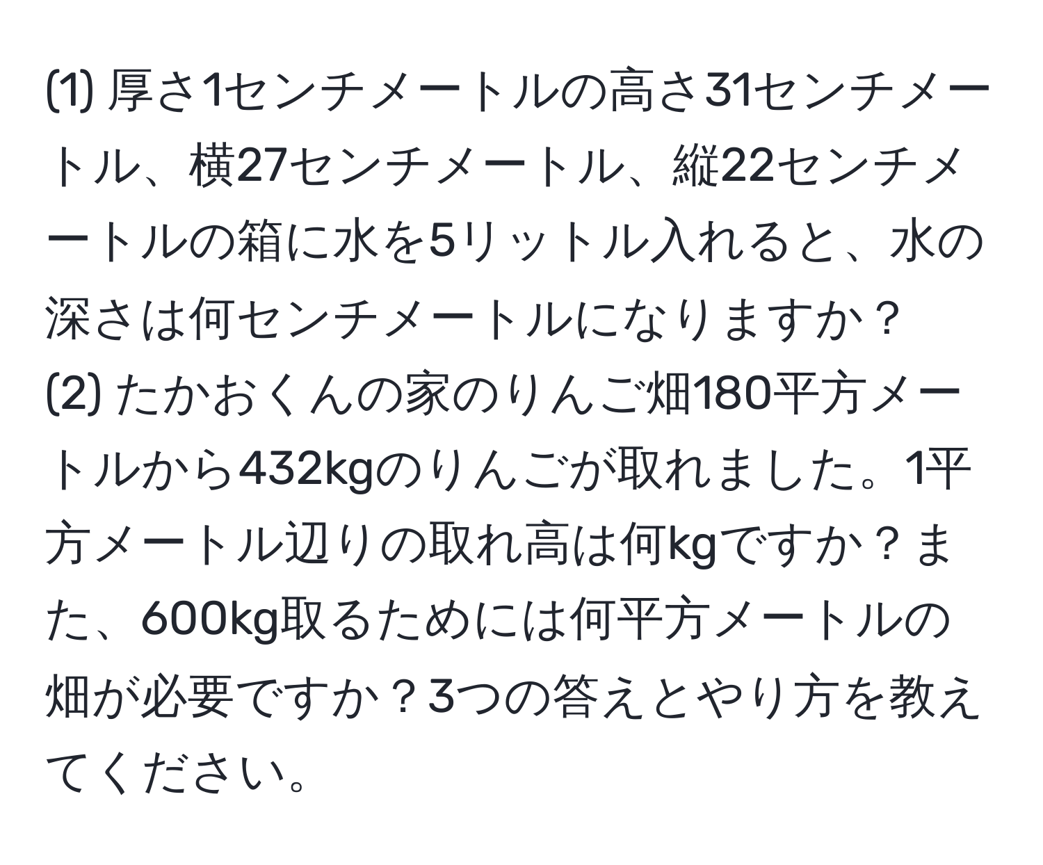 (1) 厚さ1センチメートルの高さ31センチメートル、横27センチメートル、縦22センチメートルの箱に水を5リットル入れると、水の深さは何センチメートルになりますか？  
(2) たかおくんの家のりんご畑180平方メートルから432kgのりんごが取れました。1平方メートル辺りの取れ高は何kgですか？また、600kg取るためには何平方メートルの畑が必要ですか？3つの答えとやり方を教えてください。