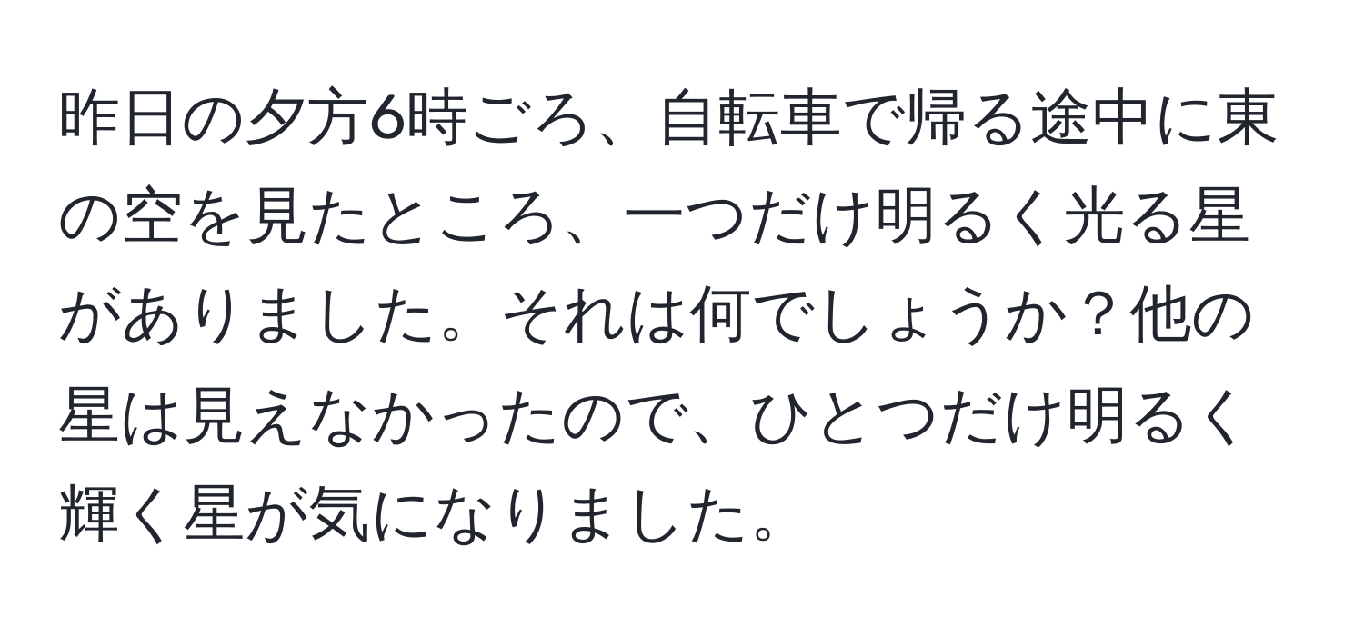 昨日の夕方6時ごろ、自転車で帰る途中に東の空を見たところ、一つだけ明るく光る星がありました。それは何でしょうか？他の星は見えなかったので、ひとつだけ明るく輝く星が気になりました。
