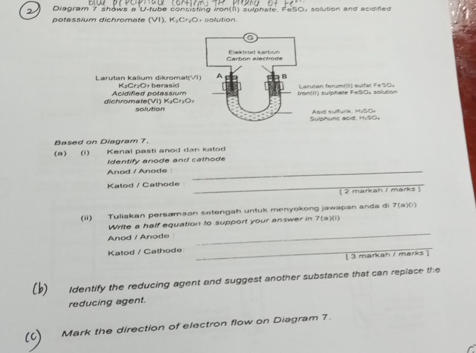Diagram 7 shows a U-tube consisting iron(II) sulphate. FeSO, solution and acidified 
potassium dichromate (VI), K_2Cr_2O , solution. 
Larutan kalium dikromat(VI 
K₂Cr₂O7 berasidarutan ferum(II) sulfat Fe30 
Acidified potassiumon(II) sulphate FeSOx solution 
dichromate(VI) K_2Cr_2O
solutionAsid sulfurik, HSO× 
Sulphuric acid, H₂SO₄ 
Based on Diagram 7. 
(a) (1) Kenal pasti anod dan katod 
Identify anode and cathode 
Anod / Anode :_ 
Katod / Cathode :_ 
[ 2 markah / marks ] 
(ii) Tuliskan persamaan setengah untuk menyokong jawapan anda di 7(a)(i) 
Write a half equation to support your answer in 7(a)(i) 
Anod / Anode : 
_ 
Katod / Cathode: 
_ 
[ 3 markah / marks ] 
Identify the reducing agent and suggest another substance that can replace the 
reducing agent. 
Mark the direction of electron flow on Diagram 7.