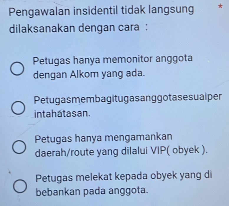 Pengawalan insidentil tidak langsung *
dilaksanakan dengan cara :
Petugas hanya memonitor anggota
dengan Alkom yang ada.
Petugasmembagitugasanggotasesuaiper
inta hata s an.
Petugas hanya mengamankan
daerah/route yang dilalui VIP( obyek ).
Petugas melekat kepada obyek yang di
bebankan pada anggota.