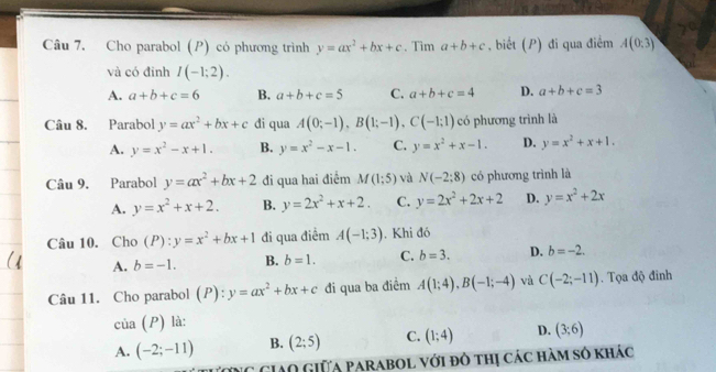 Cho parabol (P) có phương trình y=ax^2+bx+c. Tìm a+b+c , biết (P) đi qua điểm A(0:3)
và có đinh I(-1;2).
A. a+b+c=6 B. a+b+c=5 C. a+b+c=4 D. a+b+c=3
Câu 8. Parabol y=ax^2+bx+c di qua A(0;-1),B(1;-1),C(-1;1) có phương trình là
A. y=x^2-x+1. B. y=x^2-x-1. C. y=x^2+x-1. D. y=x^2+x+1.
Câu 9. Parabol y=ax^2+bx+2 đi qua hai điểm M(1;5) và N(-2:8) có phương trình là
A. y=x^2+x+2. B. y=2x^2+x+2. C. y=2x^2+2x+2 D. y=x^2+2x
Câu 10. Cho (P):y=x^2+bx+1 đi qua điểm A(-1;3). Khi đó
A. b=-1. B. b=1. C. b=3. D. b=-2.
Câu 11. Cho parabol (P):y=ax^2+bx+c đi qua ba điểm A(1;4),B(-1;-4) và C(-2;-11). Tọa độ đinh
cia(P) là:
A. (-2;-11) B. (2;5) C. (1;4) D. (3;6)
ừng GIAO Giữa Parabol với đô thị các hàm số khác