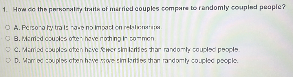 How do the personality traits of married couples compare to randomly coupled people?
A. Personality traits have no impact on relationships.
B. Married couples often have nothing in common.
C. Married couples often have fewer similarities than randomly coupled people.
D. Married couples often have more similarities than randomly coupled people.