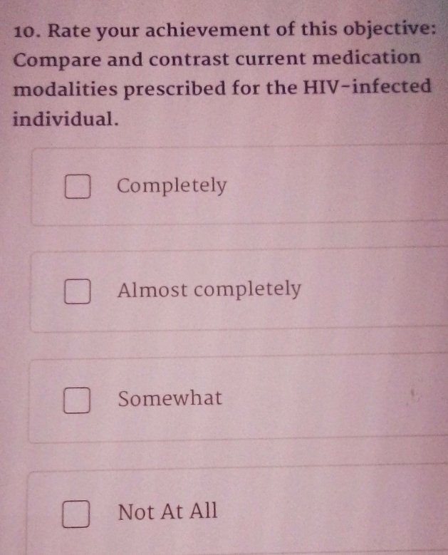 Rate your achievement of this objective:
Compare and contrast current medication
modalities prescribed for the HIV-infected
individual.
Completely
Almost completely
Somewhat
Not At All