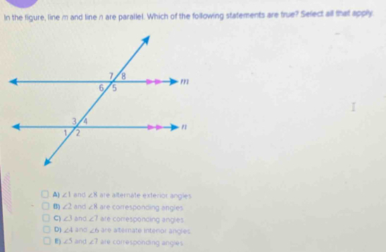 In the figure, line m and line n are parallel. Which of the following statements are true? Select all that apply
A) ∠ 1 and ∠ 8 are alternate exterior angles
B) ∠ 2 and ∠ 8 are corresponding angles
C) ∠ 3 and ∠ 7 are corresponding angles
D) ∠ 4 and ∠ 6 are alternate interior angles
E) ∠ 5 and ∠ 7 are corresponding angles