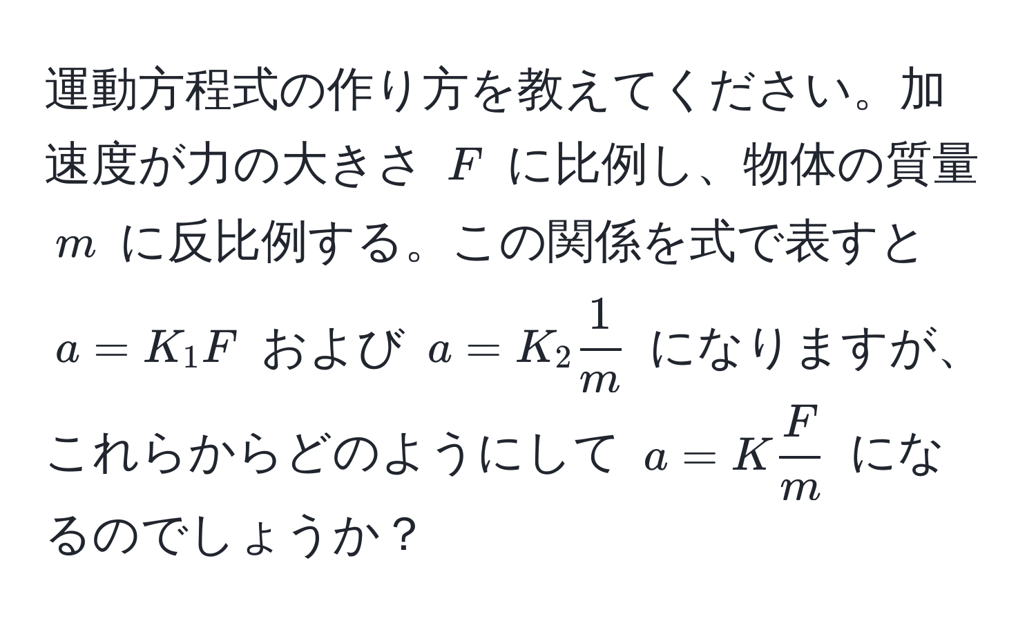 運動方程式の作り方を教えてください。加速度が力の大きさ $F$ に比例し、物体の質量 $m$ に反比例する。この関係を式で表すと $a = K_1 F$ および $a = K_2  1/m $ になりますが、これらからどのようにして $a = K  F/m $ になるのでしょうか？