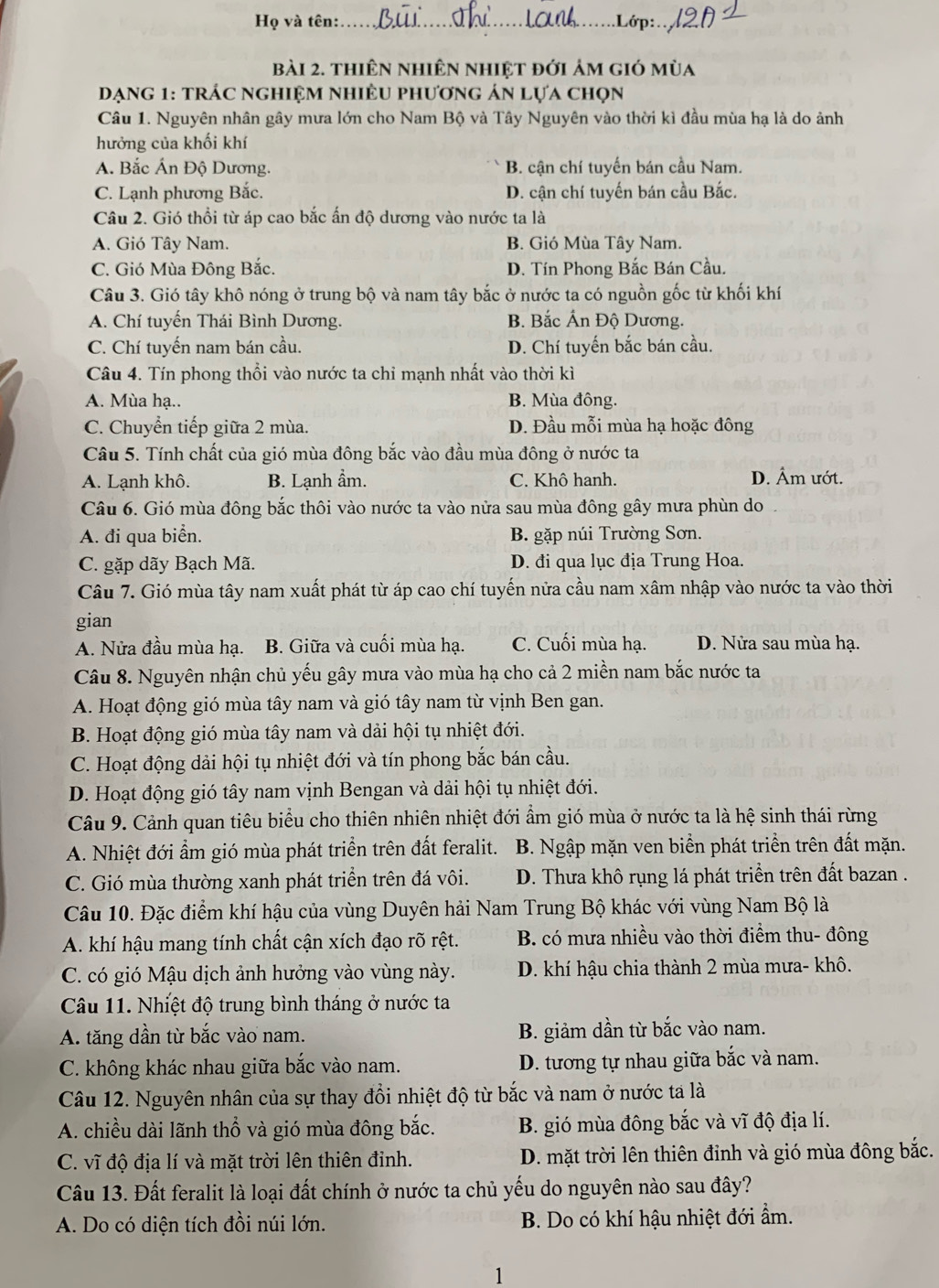 Họ và tên:_ .Lớp: 
bài 2. thiên nhiên nhiệt đới ảm gió mùa
Dạng 1: trác nghiệm nhiều phương án lựa chọn
Câu 1. Nguyên nhân gây mưa lớn cho Nam Bộ và Tây Nguyên vào thời kì đầu mùa hạ là do ảnh
hưởng của khối khí
A. Bắc Án Độ Dương. B. cận chí tuyến bán cầu Nam.
C. Lạnh phương Bắc. D. cận chí tuyến bán cầu Bắc.
Câu 2. Gió thổi từ áp cao bắc ấn độ dương vào nước ta là
A. Gió Tây Nam. B. Gió Mùa Tây Nam.
C. Gió Mùa Đông Bắc. D. Tín Phong Bắc Bán Cầu.
Câu 3. Gió tây khô nóng ở trung bộ và nam tây bắc ở nước ta có nguồn gốc từ khối khí
A. Chí tuyến Thái Bình Dương. B. Bắc Ấn Độ Dương.
C. Chí tuyến nam bán cầu. D. Chí tuyến bắc bán cầu.
Câu 4. Tín phong thổi vào nước ta chỉ mạnh nhất vào thời kì
A. Mùa hạ.. B. Mùa đông.
C. Chuyển tiếp giữa 2 mùa. D. Đầu mỗi mùa hạ hoặc đông
Câu 5. Tính chất của gió mùa đông bắc vào đầu mùa đông ở nước ta
A. Lạnh khô. B. Lạnh ẩm. C. Khô hanh. D. Âm ướt.
Câu 6. Gió mùa đông bắc thôi vào nước ta vào nửa sau mùa đông gây mưa phùn do
A. đi qua biển. B. gặp núi Trường Sơn.
C. gặp dãy Bạch Mã. D. đi qua lục địa Trung Hoa.
Câu 7. Gió mùa tây nam xuất phát từ áp cao chí tuyến nửa cầu nam xâm nhập vào nước ta vào thời
gian
A. Nửa đầu mùa hạ. B. Giữa và cuối mùa hạ. C. Cuối mùa hạ. D. Nửa sau mùa hạ.
Câu 8. Nguyên nhận chủ yếu gây mưa vào mùa hạ cho cả 2 miền nam bắc nước ta
A. Hoạt động gió mùa tây nam và gió tây nam từ vịnh Ben gan.
B. Hoạt động gió mùa tây nam và dải hội tụ nhiệt đới.
C. Hoạt động dải hội tụ nhiệt đới và tín phong bắc bán cầu.
D. Hoạt động gió tây nam vịnh Bengan và dải hội tụ nhiệt đới.
Câu 9. Cảnh quan tiêu biểu cho thiên nhiên nhiệt đới ẩm gió mùa ở nước ta là hệ sinh thái rừng
A. Nhiệt đới ẩm gió mùa phát triển trên đất feralit.  B. Ngập mặn ven biển phát triển trên đất mặn.
C. Gió mùa thường xanh phát triển trên đá vôi. D. Thưa khô rụng lá phát triển trên đất bazan .
Câu 10. Đặc điểm khí hậu của vùng Duyên hải Nam Trung Bộ khác với vùng Nam Bộ là
A. khí hậu mang tính chất cận xích đạo rõ rệt. B. có mưa nhiều vào thời điểm thu- đông
C. có gió Mậu dịch ảnh hưởng vào vùng này. D. khí hậu chia thành 2 mùa mưa- khô.
Câu 11. Nhiệt độ trung bình tháng ở nước ta
A. tăng dần từ bắc vào nam. B. giảm dần từ bắc vào nam.
C. không khác nhau giữa bắc vào nam. D. tương tự nhau giữa bắc và nam.
Câu 12. Nguyên nhân của sự thay đổi nhiệt độ từ bắc và nam ở nước ta là
A. chiều dài lãnh thổ và gió mùa đông bắc. B. gió mùa đông bắc và vĩ độ địa lí.
C. vĩ độ địa lí và mặt trời lên thiên đỉnh. D. mặt trời lên thiên đỉnh và gió mùa đông bắc.
Câu 13. Đất feralit là loại đất chính ở nước ta chủ yếu do nguyên nào sau đây?
A. Do có diện tích đồi núi lớn. B. Do có khí hậu nhiệt đới ẩm.