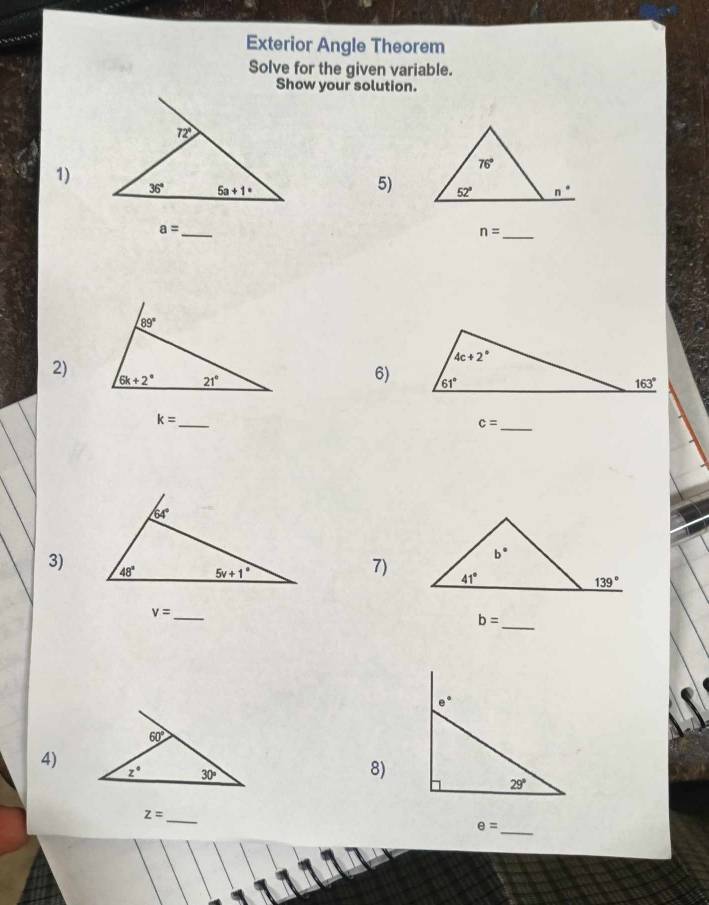 Exterior Angle Theorem
Solve for the given variable.
Show your solution.
1)
5)
_ a=
_ n=
89°
2) 6k+2° 21°
6)
k= _
c= _
3)
7)
_ v=
b= _
e°
60°
4)
z° 30°
8)
29°
_ z=
θ =
_