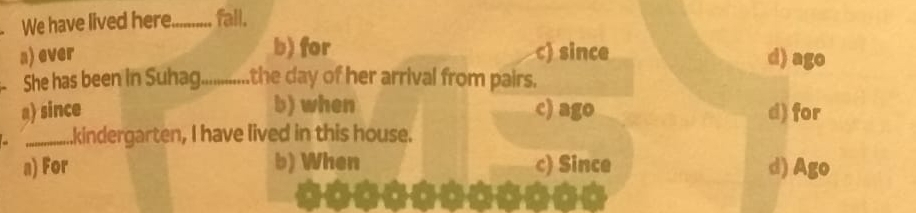 We have lived here_ fall.
b) for
a) ever c) since d) ago
She has been in Suhag...........the day of her arrival from pairs.
b) when
a) since c) ago d) for
_.kindergarten, I have lived in this house.
a) For b) When c) Since d) Ago
8