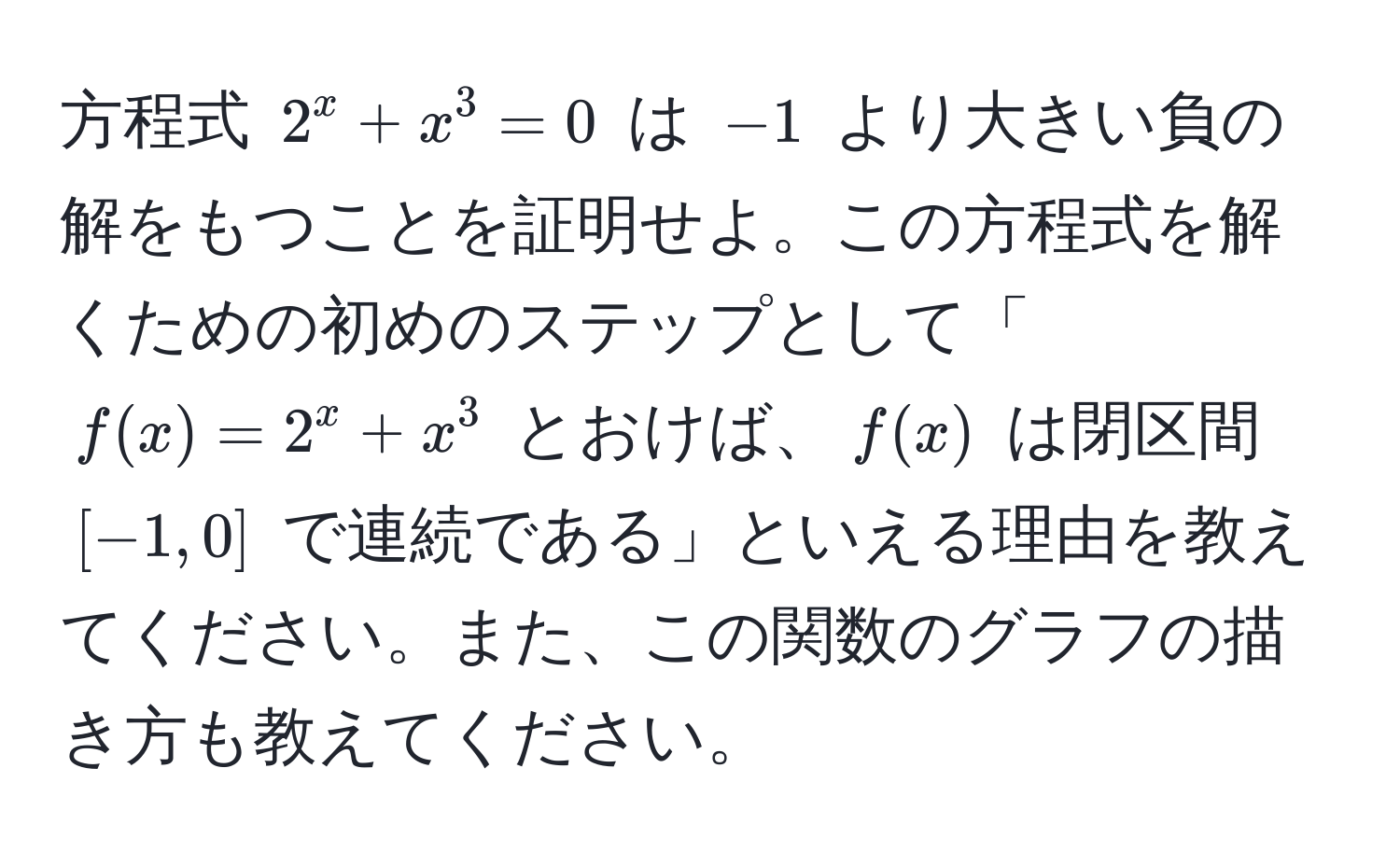 方程式 $2^x + x^3 = 0$ は $-1$ より大きい負の解をもつことを証明せよ。この方程式を解くための初めのステップとして「$f(x) = 2^x + x^3$ とおけば、$f(x)$ は閉区間 $[-1,0]$ で連続である」といえる理由を教えてください。また、この関数のグラフの描き方も教えてください。