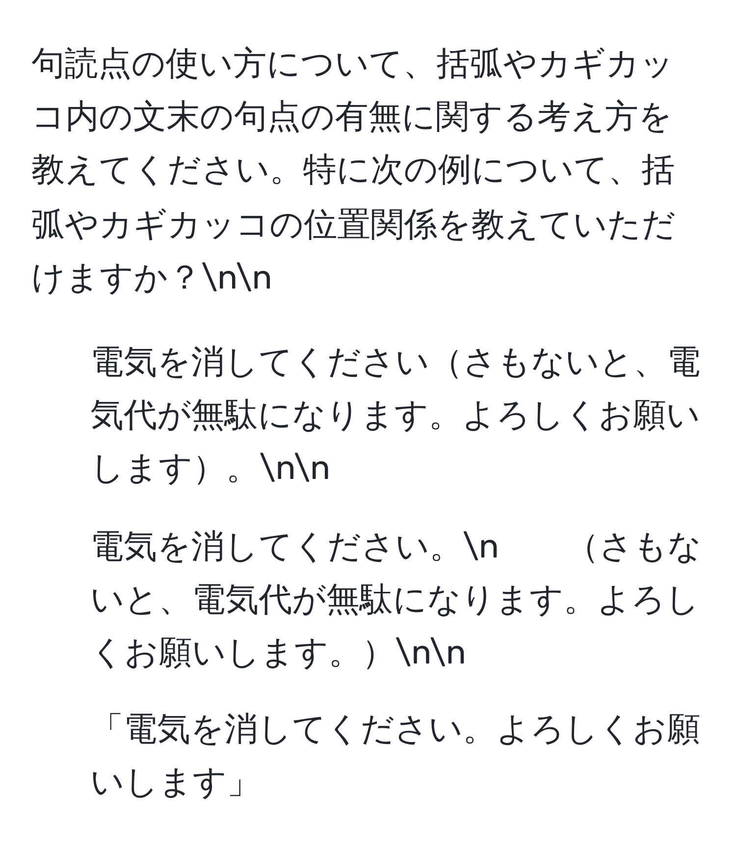 句読点の使い方について、括弧やカギカッコ内の文末の句点の有無に関する考え方を教えてください。特に次の例について、括弧やカギカッコの位置関係を教えていただけますか？nn
1. 電気を消してくださいさもないと、電気代が無駄になります。よろしくお願いします。nn
2. 電気を消してください。n　　さもないと、電気代が無駄になります。よろしくお願いします。nn
3. 「電気を消してください。よろしくお願いします」