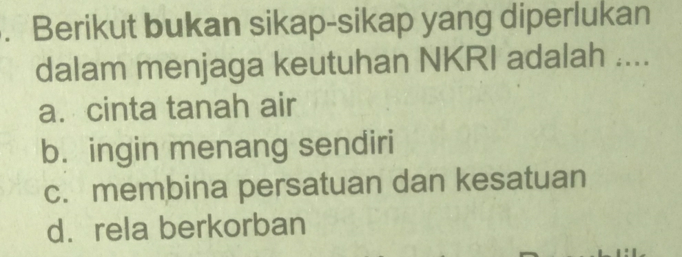 Berikut bukan sikap-sikap yang diperlukan
dalam menjaga keutuhan NKRI adalah ....
a. cinta tanah air
b. ingin menang sendiri
c. membina persatuan dan kesatuan
d. rela berkorban