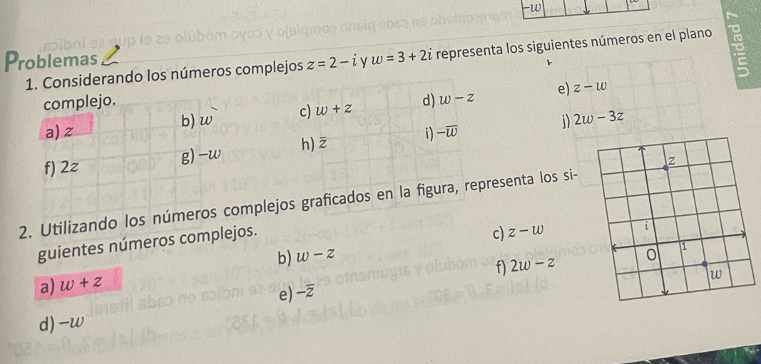 Problemas w=3+2i representa los siguientes números en el plano 
cibni s 
1. Considerando los números complejos z=2-i
e) z-w
complejo. d) w-z
c) w+z
b) w i) 2w-3z
a) z
f) 2z g) -w h) overline z i) -overline w
2. Utilizando los números complejos graficados en la figura, representa los si- 
guientes números complejos. 
c) z-w
b) w-z
f) 2w-z
a) w+z
e) -overline z
d) -w