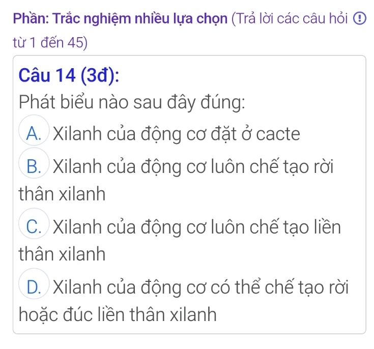 Phần: Trắc nghiệm nhiều lựa chọn (Trả lời các câu hỏi ④
từ 1 đến 45)
Câu 14 (3đ):
Phát biểu nào sau đây đúng:
A. Xilanh của động cơ đặt ở cacte
B. Xilanh của động cơ luôn chế tạo rời
thân xilanh
C. Xilanh của động cơ luôn chế tạo liền
thân xilanh
D. Xilanh của động cơ có thể chế tạo rời
hoặc đúc liền thân xilanh