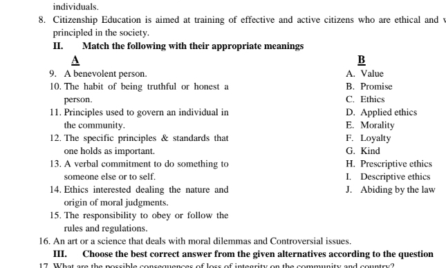 individuals.
8. Citizenship Education is aimed at training of effective and active citizens who are ethical and v
principled in the society.
II. Match the following with their appropriate meanings
A
B
9. A benevolent person. A. Value
10. The habit of being truthful or honest a B. Promise
person. C. Ethics
11. Principles used to govern an individual in D. Applied ethics
the community. E. Morality
12. The specific principles & standards that F. Loyalty
one holds as important. G. Kind
13. A verbal commitment to do something to H. Prescriptive ethics
someone else or to self. I. Descriptive ethics
14. Ethics interested dealing the nature and J. Abiding by the law
origin of moral judgments.
15. The responsibility to obey or follow the
rules and regulations.
16. An art or a science that deals with moral dilemmas and Controversial issues.
III. Choose the best correct answer from the given alternatives according to the question
17. What are the possible consequences of loss of integrity on the community and country?