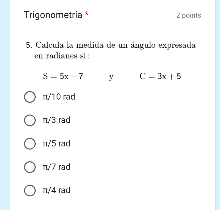 Trigonometría * 2 points
5. Calcula la medida de un ángulo expresada
en radianes si :
S=5x-7 y C=3x+5
π/10 rad
π/3 rad
π/5 rad
π/7 rad
π/4 rad