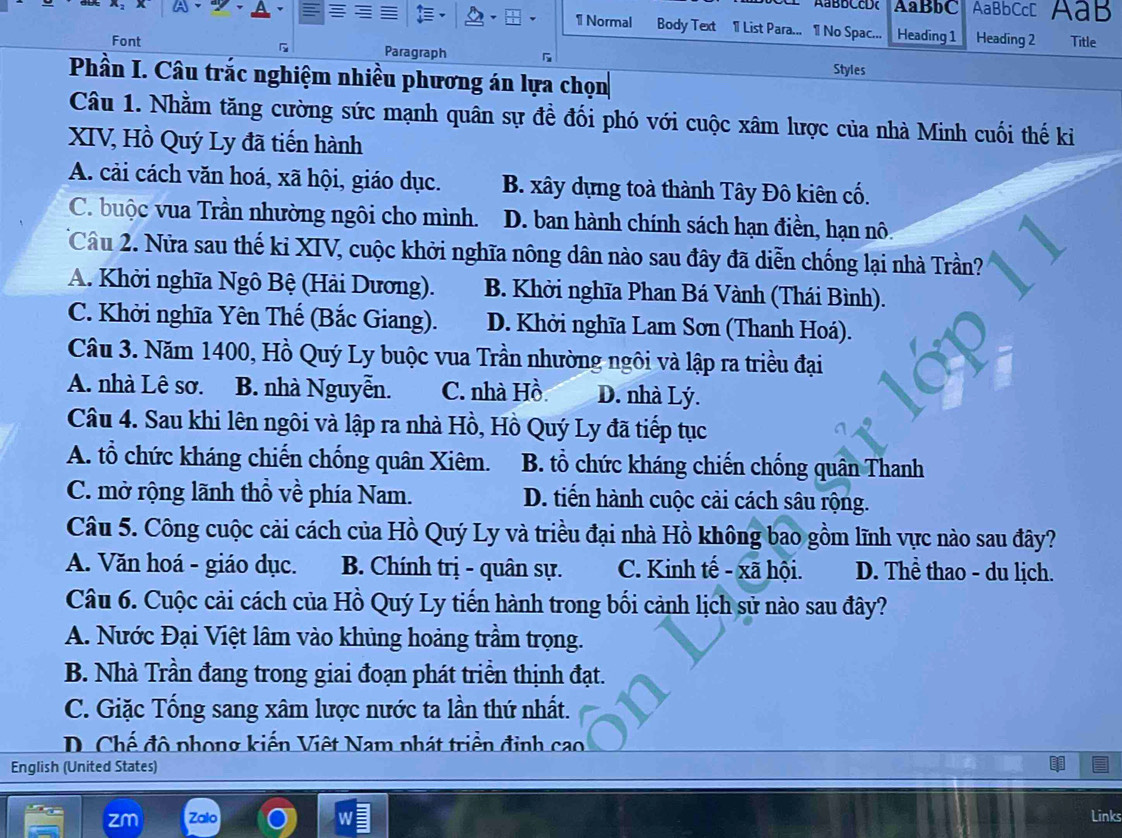 AaBBCcD AaBbC AaBbCcC AaB
1 Normal Body Text 1 List Para... 1 No Spac... Heading 1 Heading 2
5 Title
Font Paragraph Styles
Phần I. Câu trắc nghiệm nhiều phương án lựa chọn
Câu 1. Nhằm tăng cường sức mạnh quân sự đề đối phó với cuộc xâm lược của nhà Minh cuối thế ki
XIV, Hồ Quý Ly đã tiến hành
A. cải cách văn hoá, xã hội, giáo dục. B. xây dựng toà thành Tây Đô kiên cố.
C. buộc vua Trần nhường ngôi cho mình. D. ban hành chính sách hạn điền, hạn nô
Câu 2. Nửa sau thế kỉ XIV, cuộc khởi nghĩa nông dân nào sau đây đã diễn chống lại nhà Trần?
A. Khởi nghĩa Ngô Bệ (Hải Dương). B. Khời nghĩa Phan Bá Vành (Thái Bình).
C. Khởi nghĩa Yên Thế (Bắc Giang). D. Khởi nghĩa Lam Sơn (Thanh Hoá).
Câu 3. Năm 1400, Hồ Quý Ly buộc vua Trần nhường ngôi và lập ra triều đại
A. nhà Lê sơ. B. nhà Nguyễn. C. nhà Hồ D. nhà Lý.
Câu 4. Sau khi lên ngôi và lập ra nhà Hồ, Hồ Quý Ly đã tiếp tục
A. tổ chức kháng chiến chống quân Xiêm. B. tổ chức kháng chiến chống quân Thanh
C. mở rộng lãnh thổ về phía Nam. D. tiến hành cuộc cải cách sâu rộng.
Câu 5. Công cuộc cải cách của Hồ Quý Ly và triều đại nhà Hồ không bao gồm lĩnh vực nào sau đây?
A. Văn hoá - giáo dục. B. Chính trị - quân sự. C. Kinh tế - xã hội. D. Thể thao - du lịch.
Câu 6. Cuộc cải cách của Hồ Quý Ly tiến hành trong bối cảnh lịch sử nào sau đây?
A. Nước Đại Việt lâm vào khủng hoảng trầm trọng.
B. Nhà Trần đang trong giai đoạn phát triển thịnh đạt.
C. Giặc Tống sang xâm lược nước ta lần thứ nhất.
D. Chế đô phong kiến Việt Nam phát triền đinh cao
English (United States)
Links