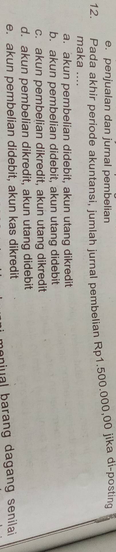 e. penjualan dan jurnal pembelian
12. Pada akhir periode akuntansi, jumlah jurnal pembelian Rp1.500.000,00 jika di-posting
maka ....
a. akun pembelian didebit, akun utang dikredit
b. akun pembelian didebit, akun utang didebit
c. akun pembelian dikredit, akun utang dikredit
d. akun pembelian dikredit, akun utang didebit
e. akun pembelian didebit, akun kas dikredit
enua arang da gang senilai.