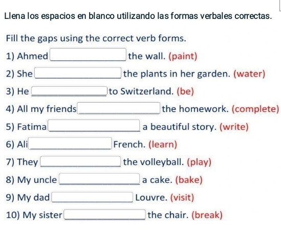 Llena los espacios en blanco utilizando las formas verbales correctas. 
Fill the gaps using the correct verb forms. 
1) Ahmed □ the wall. (paint) 
2) She □ the plants in her garden. (water) 
3) He □ to Switzerland. (be) 
4) All my friends □ the homework. (complete) 
5) Fatima □ a beautiful story. (write) 
6) Ali □ French. (learn) 
7) They □ the volleyball. (play) 
8) My uncle □ a cake. (bake) 
9) My dad □ Louvre. (visit) 
10) My sister □ the chair. (break)