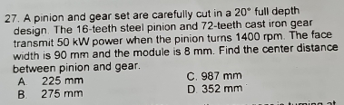 A pinion and gear set are carefully cut in a 20° full depth
design. The 16 -teeth steel pinion and 72 -teeth cast iron gear
transmit 50 kW power when the pinion turns 1400 rpm. The face
width is 90 mm and the module is 8 mm. Find the center distance
between pinion and gear.
A. 225 mm C. 987 mm
B. 275 mm D. 352 mm