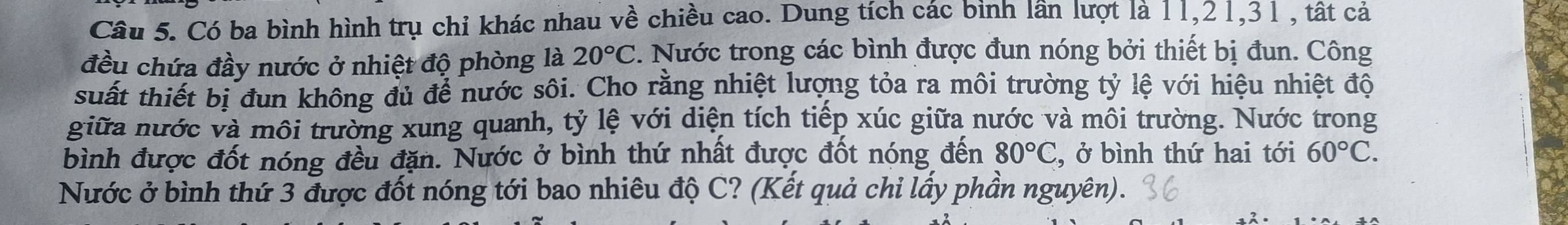 Có ba bình hình trụ chỉ khác nhau về chiều cao. Dung tích các binh lần lượt là 11, 21, 31 , tất cả 
đều chứa đầy nước ở nhiệt độ phòng là 20°C. Nước trong các bình được đun nóng bởi thiết bị đun. Công 
suất thiết bị đun không đủ để nước sôi. Cho rằng nhiệt lượng tỏa ra môi trường tỷ lệ với hiệu nhiệt độ 
giữa nước và môi trường xung quanh, tỷ lệ với diện tích tiếp xúc giữa nước và môi trường. Nước trong 
bình được đốt nóng đều đặn. Nước ở bình thứ nhất được đốt nóng đến 80°C , ở bình thứ hai tới 60°C. 
Nước ở bình thứ 3 được đốt nóng tới bao nhiêu độ C? (Kết quả chỉ lấy phần nguyên).