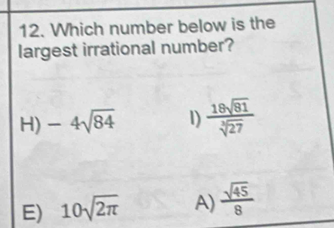 Which number below is the
largest irrational number?
H) -4sqrt(84)
l)  18sqrt(81)/sqrt[3](27) 
E) 10sqrt(2π )
A)  sqrt(45)/8 