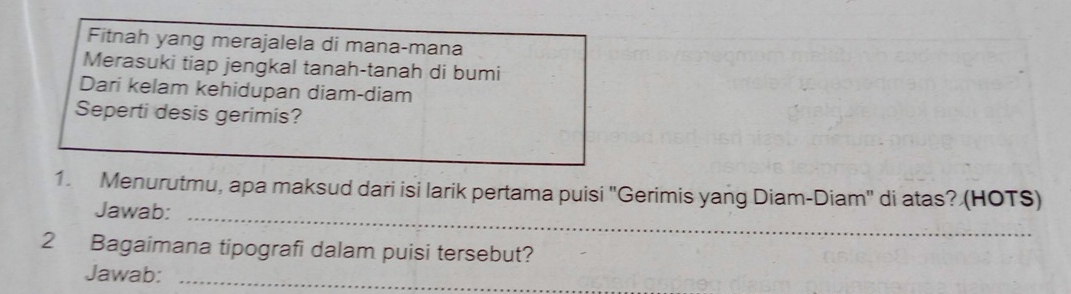 Fitnah yang merajalela di mana-mana 
Merasuki tiap jengkal tanah-tanah di bumi 
Dari kelam kehidupan diam-diam 
Seperti desis gerimis? 
1. Menurutmu, apa maksud dari isi larik pertama puisi "Gerimis yang Diam-Diam" di atas? (HOTS) 
Jawab:_ 
2 Bagaimana tipografi dalam puisi tersebut? 
Jawab:_