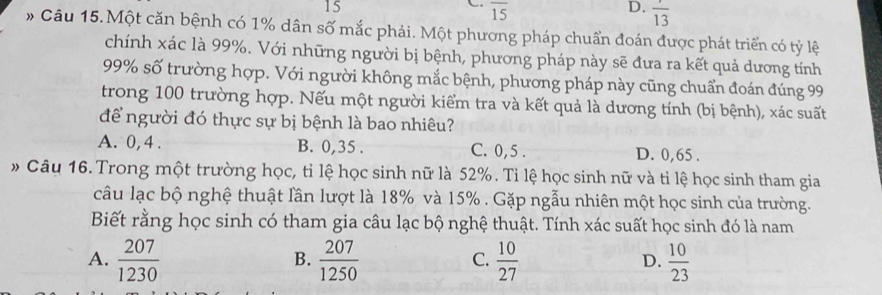 15
overline 15
D. frac 13
# Câu 15.Một căn bệnh có 1% dân số mắc phải. Một phương pháp chuẩn đoán được phát triển có tỷ lệ
chính xác là 99%. Với những người bị bệnh, phương pháp này sẽ đưa ra kết quả dương tính
99% số trường hợp. Với người không mắc bệnh, phương pháp này cũng chuẩn đoán đúng 99
trong 100 trường hợp. Nếu một người kiểm tra và kết quả là dương tính (bị bệnh), xác suất
để người đó thực sự bị bệnh là bao nhiêu?
A. 0, 4. B. 0, 35. C. 0, 5. D. 0, 65.
» Câu 16. Trong một trường học, tỉ lệ học sinh nữ là 52%. Tỉ lệ học sinh nữ và tỉ lệ học sinh tham gia
câu lạc bộ nghệ thuật lần lượt là 18% và 15%. Gặp ngẫu nhiên một học sinh của trường.
Biết rằng học sinh có tham gia câu lạc bộ nghệ thuật. Tính xác suất học sinh đó là nam
A.  207/1230   207/1250   10/27   10/23 
B.
C.
D.