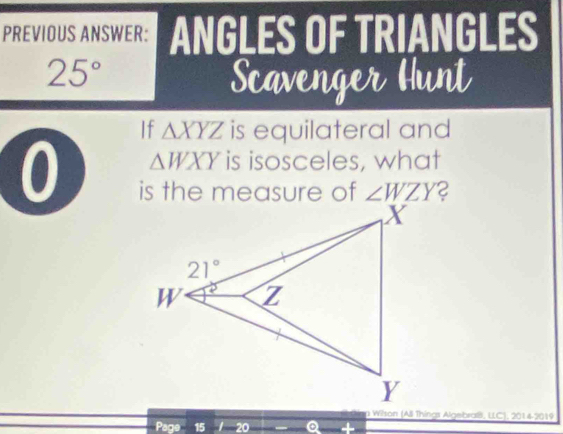 PREVIOUS ANSWER: ANGLES OF TRIANGLES
25°
Scavenger Hunt
If △ XYZ is equilateral and
0 △ WXY is isosceles, what
is the measure of ∠ WZY
Wilson (All Things Algebraß, LLC), 2014-2019
Pac