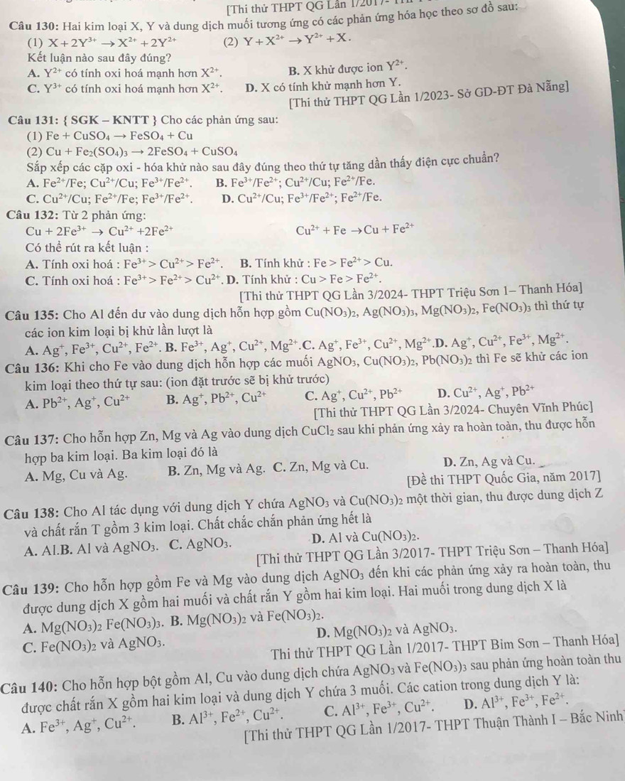 [Thi thử THPT QG Lần 1720
Câu 130: Hai kim loại X, Y và dung dịch muối tương ứng có các phản ứng hóa học theo sơ đồ sau:
(1) X+2Y^(3+)to X^(2+)+2Y^(2+) (2) Y+X^(2+)to Y^(2+)+X.
Kết luận nào sau đây đúng?
A. Y^(2+) có tính oxi hoá mạnh hơn X^(2+) B. X khử được ion Y^(2+).
C. Y^(3+) có tính oxi hoá mạnh hơn X^(2+) D. X có tính khử mạnh hơn Y.
[Thi thử THPT QG Lần 1/2023- Sở GD-ĐT Đà Nẵng]
Câu 131: SGK-KNTT  Cho các phản ứng sau:
(1) Fe+CuSO_4to FeSO_4+Cu
(2) Cu+Fe_2(SO_4)_3to 2FeSO_4+CuSO_4
Sắp xếp các cặp oxi - hóa khử nào sau đây đúng theo thứ tự tăng dần thấy điện cực chuẩn?
A. Fe^(2+)/Fe;Cu^(2+)/Cu;Fe^(3+)/Fe^(2+). B. Fe^(3+)/Fe^(2+);Cu^(2+)/Cu;Fe^(2+)/Fe.
C. Cu^(2+)/Cu;Fe^(2+)/Fe;Fe^(3+)/Fe^(2+). D. Cu^(2+)/Cu;Fe^(3+)/Fe^(2+);Fe^(2+)/Fe.
Câu 132: Từ 2 phản ứng:
Cu+2Fe^(3+)to Cu^(2+)+2Fe^(2+)
Cu^(2+)+Feto Cu+Fe^(2+)
Có thể rút ra kết luận :
A. Tính oxi hoá : Fe^(3+)>Cu^(2+)>Fe^(2+) B. Tính khử : Fe>Fe^(2+)>Cu.
C. Tính oxi hoá : Fe^(3+)>Fe^(2+)>Cu^(2+). D. Tính khử : Cu>Fe>Fe^(2+).
[Thi thử THPT QG Lần 3/2024- THPT Triệu Sơn 1- Thanh Hóa]
Câu 135: Cho Al đến dư vào dung dịch hỗn hợp gồm Cu(NO_3)_2,Ag(NO_3)_3,Mg(NO_3)_2,Fe(NO_3)_3 3 thì thứ tự
các ion kim loại bị khử lần lượt là
A. Ag^+,Fe^(3+),Cu^(2+),Fe^(2+) B. Fe^(3+),Ag^+,Cu^(2+),Mg^(2+). C. Ag^+,Fe^(3+),Cu^(2+),Mg^(2+).D.Ag^+,Cu^(2+),Fe^(3+),Mg^(2+).
Câu 136: Khi cho Fe vào dung dịch hỗn hợp các muối AgNO_3,Cu(NO_3)_2,Pb(NO_3)_2 2 thì Fe sẽ khử các ion
kim loại theo thứ tự sau: (ion đặt trước sẽ bị khử trước)
A. Pb^(2+),Ag^+,Cu^(2+) B. Ag^+,Pb^(2+),Cu^(2+) C. Ag^+,Cu^(2+),Pb^(2+) D. Cu^(2+),Ag^+,Pb^(2+)
[Thi thử THPT QG Lần 3/2024- Chuyên Vĩnh Phúc]
Câu 137: Cho hỗn hợp Zn, Mg và Ag vào dung dịch CuCl_2 sau khi phản ứng xảy ra hoàn toàn, thu được hỗn
hợp ba kim loại. Ba kim loại đó là
A. Mg, Cu và Ag. B. Zn, Mg và Ag. C. Zn, Mg và Cu. D. Zn, Ag và Cu.
[Đề thi THPT Quốc Gia, năm 2017]
Câu 138: Cho Al tác dụng với dung dịch Y chứa AgNO_3 và Cu(NO_3) một thời gian, thu được dung dịch Z
và chất rắn T gồm 3 kim loại. Chất chắc chắn phản ứng hết là
A. Al.B. Al và AgNO_3. C. AgNO_3. D. Al và Cu(NO_3)_2.
[Thi thử THPT QG Lần 3/2017- THPT Triệu Sơn - Thanh Hóa]
Câu 139: Cho hỗn hợp gồm Fe và Mg vào dung dịch AgNO_3 đến khi các phản ứng xảy ra hoàn toàn, thu
được dung dịch X gồm hai muối và chất rắn Y gồm hai kim loại. Hai muối trong dung dịch X là
A. Mg(NO_3) 2 Fe(NO_3)_3 3. B. Mg(NO_3) 2 Và Fe(NO_3)_2.
D. Mg(NO_3) 2 và AgNO_3.
C. Fe(NO_3)_2 và AgNO_3.
Thi thử THPT QG Lần 1/2017- THPT Bim Sơn - Thanh Hóa]
Câu 140: Cho hỗn hợp bột gồm Al, Cu vào dung dịch chứa AgNO_3 và Fe(NO_3) 03 sau phản ứng hoàn toàn thu
được chất rắn X gồm hai kim loại và dung dịch Y chứa 3 muối. Các cation trong dung dịch Y là:
A. Fe^(3+),Ag^+,Cu^(2+). B. Al^(3+),Fe^(2+),Cu^(2+). C. Al^(3+),Fe^(3+),Cu^(2+). D. Al^(3+),Fe^(3+),Fe^(2+).
[Thi thử THPT QG Lần 1/2017- THPT Thuận Thành I - Bắc Ninh]