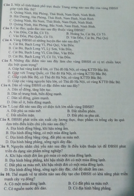 Một số tinh/thành phổ trực thuộc Trung ương nào sau đây của vùng ĐBSH
giáp vịnh Bắc Bộ?
A. Quảng Ninh, Hài Phòng, Thái Bình, Nam Định, Ninh Bình.
B. Hải Dương, Hải Phòng, Thái Bình, Nam Định, Ninh Bình.
C. Quảng Ninh, Hà Nam, Thải Bình, Nam Định, Ninh Bình.
D. Quảng Ninh, Hải Phòng, Bắc Ninh, Nam Định, Ninh Bình.
Câu 3. Các đảo, quần đảo nào sau đây thuộc vùng ĐBSH?
A. Vân Đồn, Cát Bà, Cô Tô. B. Hoàng Sa, Cát Bà, Cô Tô.
C. Vân Đồn, Phú Quốc, Cô Tô. D. Vân Đồn, Cát Bà, Phú Quý.
Câu 4. Vùng ĐBSH có những huyện đảo nào sau đây?
A. Cát Bà, Bạch Long Vĩ, Phú Quý, Vân Đồn.
B. Cát Bà, Bạch Long Vĩ, Lý Sơn, Vân Đồn.
C. Cát Bà, Bạch Long Vĩ, Côn Đảo, Vân Đồn.
D. Cát Bà, Bạch Long Vĩ, Cô Tô, Vân Đồn.
Câu 5. Những đặc điểm nào sau đây làm cho vùng ĐBSH có vị trí chiến lược
đặc biệt quan trọng?
A. Giáp hai vùng kinh tế lớn, có Thủ đô Hà Nội, có vùng KTTĐ Bắc Bộ.
B. Giáp với Trung Quốc, có Thủ đô Hà Nội, có vùng KTTĐ Bắc Bộ.
C. Giáp vịnh Bắc Bộ, có Thủ đô Hà Nội, có vùng KTTĐ Bắc Bộ.
D. Giáp các vùng nguyên liệu lớn, có Thủ đô Hà Nội, có vùng KTTĐ Bắc Bộ.
Câu 6. Dân số vùng ĐBSH có đặc điểm nào sau đây?
A. Dân số đồng, tăng liên tục.
B. Dân số trung bình, biển động mạnh.
C. Dân sổ đông, giảm mạnh.
D. Dân số ít, biến động mạnh.
Cầâu 7. Loại đất nào sau đây có diện tích lớn nhất vùng ĐBSH?
A. Đất phù sa màu mỡ. B. Đất nhiễm phèn.
C. Đất nhiễm mặn. D. Đất phù sa pha cát.
Câu 8. ĐBSH phát triển sản xuất cây lương thực, thực phẩm và trồng cây ăn quả
dựa trên điều kiện chủ yểu nào sau đây?
A. Đja hình đồng bằng, khí hậu nóng âm.
B. Địa hình đồng bằng, có một mùa đông lạnh.
C. Địa hình đồng bằng rộng, đất phù sa màu mỡ.
D. Địa hình băng phăng, sông ngòi dày đặc.
Câu 9. Nguyên nhân chủ yếu nào sau đây là điều kiện thuận lợi để ĐBSH phát
triển đa dạng sản phẩm nông nghiệp?
A. Khí hậu nhiệt đới ẩm gió mùa có một mùa đông lạnh.
B. Địa hình bằng phẳng, khí hậu nhiệt đới có một mùa đông lạnh.
C. Đất phù sa màu mỡ, khí hậu nhiệt đới có một mùa đông lạnh.
D. Địa hình đồng bằng, sông ngòi dày đặc, chế độ nhiệt ẩm cao.
1âu 10. Thể mạnh về tự nhiên nào sau đây tạo cho ĐBSH có khả năng phát triển
mạnh cây vụ đông?
A. Có một mùa đông lạnh. B. Có đất phù sa màu mỡ.
C. Có nguồn nước dồi dào. D. Có địa hình bằng phẳng.