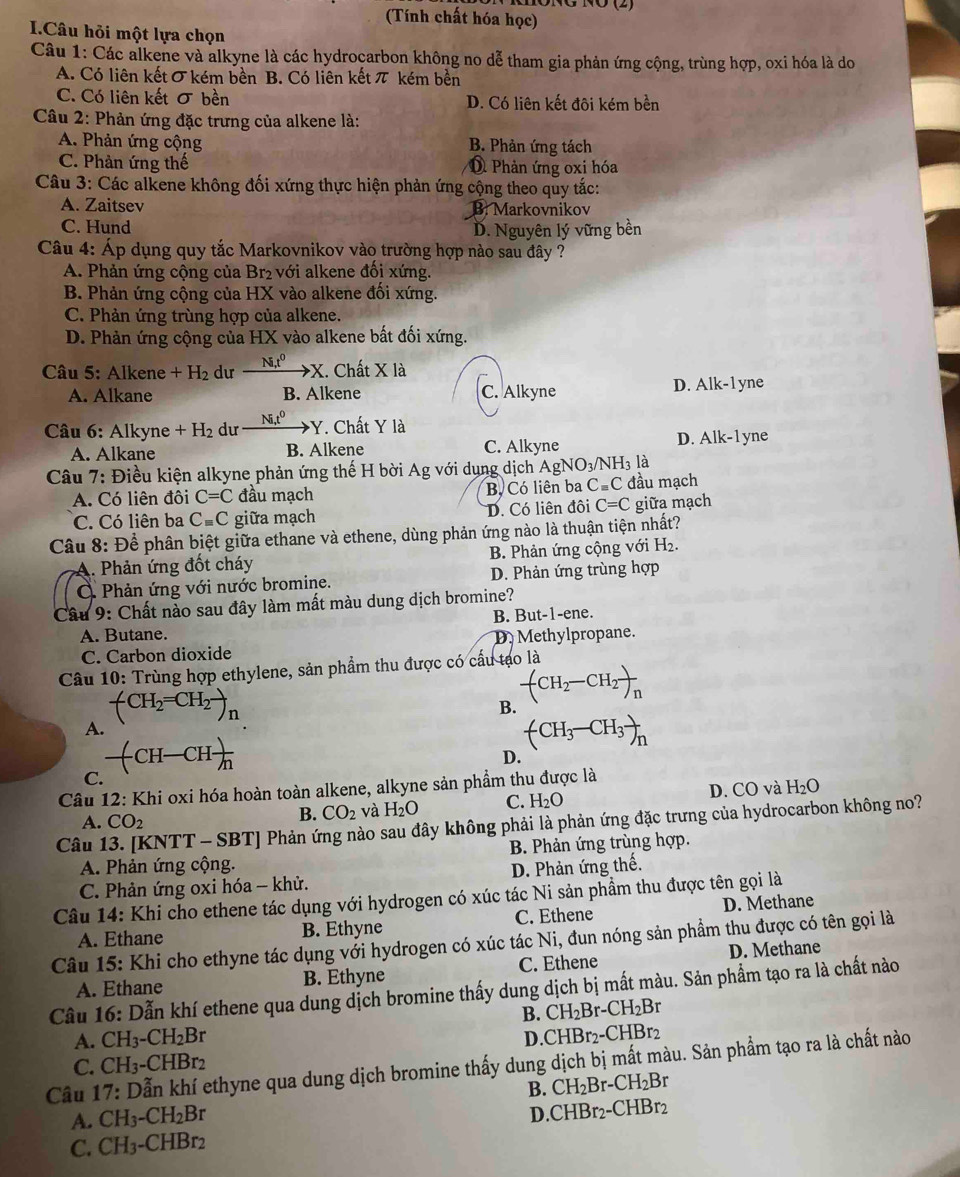 (Tính chất hóa học)
I.Câu hỏi một lựa chọn
Câu 1: Các alkene và alkyne là các hydrocarbon không no dễ tham gia phản ứng cộng, trùng hợp, oxi hóa là do
A. Có liên kết σ kém bền B. Có liên kết π kém bền
C. Có liên kết σ bền D. Có liên kết đôi kém bền
Câu 2: Phản ứng đặc trưng của alkene là:
A. Phản ứng cộng B. Phản ứng tách
C. Phản ứng thế D Phản ứng oxi hóa
Câu 3: Các alkene không đối xứng thực hiện phản ứng cộng theo quy tắc:
A. Zaitsev B. Markovnikov
C. Hund D. Nguyên lý vững bền
Câu 4: Áp dụng quy tắc Markovnikov vào trường hợp nào sau đây ?
A. Phản ứng cộng của Br₂ với alkene đối xứng.
B. Phản ứng cộng của HX vào alkene đối xứng.
C. Phản ứng trùng hợp của alkene.
D. Phản ứng cộng của HX vào alkene bất đối xứng.
Câu 5: Alkene +H_2 du xrightarrow NIt^0X. Chất Xla
A. Alkane B. Alkene C. Alkyne D. Alk-1 yne
Câu 6: Alkyne +H_2 du Ni,t^0 ·Y. Chất Y là
A. Alkane B. Alkene C. Alkyne D. Alk-l yne
là
Câu 7: Điều kiện alkyne phản ứng thế H bời Ag với dụng dịch / AgNO_3/NH_3 đầu mạch
A. Có liên đôi C=C đầu mạch Bộ Có liên ba C=C
C. Có liên ba Cequiv C giữa mạch D. Có liên đôi C=C giữa mạch
Câu 8: Để phân biệt giữa ethane và ethene, dùng phản ứng nào là thuận tiện nhất?
A. Phản ứng đốt cháy B. Phản ứng cộng với H₂.
Ở Phản ứng với nước bromine. D. Phản ứng trùng hợp
Câu 9: Chất nào sau đây làm mất màu dung dịch bromine?
A. Butane. B. But-1-ene.
C. Carbon dioxide D. Methylpropane.
Câu 10: Trùng hợp ethylene, sản phẩm thu được có cầu tạo là
-(CH_2=CH_2to _n
B. -(CH_2-CH_2)_n
A.
(CH_3-CH_3)_n
-(CH-CH)frac n
D.
C.
Câu 12: Khi oxi hóa hoàn toàn alkene, alkyne sản phẩm thu được là
A. CO_2
B. CO_2 và H_2O C. H_2O D. CO ) và H_2O
Câu 13. [KNTT - SBT| * Phản ứng nào sau đây không phải là phản ứng đặc trưng của hydrocarbon không no?
B. Phản ứng trùng hợp.
A. Phản ứng cộng.
C. Phản ứng oxi hóa - khử. D. Phản ứng thế.
Câu 14: Khi cho ethene tác dụng với hydrogen có xúc tác Ni sản phầm thu được tên gọi là
A. Ethane B. Ethyne C. Ethene D. Methane
Câu |5: Khi cho ethyne tác dụng với hydrogen có xúc tác Ni, đun nóng sản phẩm thu được có tên gọi là
A. Ethane B. Ethyne C. Ethene D. Methane
Câu 16:D Xẫn khí ethene qua dung dịch bromine thấy dung dịch bị mất màu. Sản phẩm tạo ra là chất nào
B. CH_2Br-CH_2Br
A. CH_3-CH_2Br CHBr_2-CHBr_2
D.
C. CH_3-CHBr_2
Câu 17:1 Dẫn khí ethyne qua dung dịch bromine thấy dung dịch bị mất màu. Sản phẩm tạo ra là chất nào
B. CH_2Br-CH_2B r
A. CH_3-CH_2Br
D. CHBr_2-
C. CH_3-CHBr_2 CHBr2