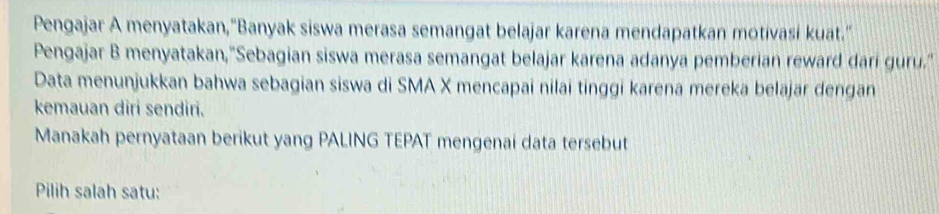 Pengajar A menyatakan,"Banyak siswa merasa semangat belajar karena mendapatkan motivasi kuat." 
Pengajar B menyatakan,"Sebagian siswa merasa semangat belajar karena adanya pemberian reward dari guru." 
Data menunjukkan bahwa sebagian siswa di SMA X mencapai nilai tinggi karena mereka belajar dengan 
kemauan diri sendiri. 
Manakah pernyataan berikut yang PALING TEPAT mengenai data tersebut 
Pilih salah satu: