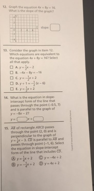 Graph the equation 4x+8y=16. 
What is the slope of the graph?
slope:
13. Consider the graph in Item 12.
Which equations are equivalent to
the equation 4x+8y=16 ? Select
all that apply.
A. y= 1/2 x-2
B. -4x-8y=-16
C. y=- 1/2 x+2
D. y+1=- 1/2 (x-6)
E. y= 1/2 x+2
14. What is the equation in slope-
intercept form of the line that
passes through the point (-0.5,7)
and is parallel to the graph of
y=-8x-2 ?
y=□ x+□
15. overline AB of rectangle ABCD passes 5
through the point (2,0) and is
perpendicular to the graph of
y= 1/4 x-3. overline CD is parallel to overline AB and
passes through point (-1,6). Select
the equation in slope-intercept
form of the line that includes overline CD.
A y= 1/4 x+2 y=-4x+2
B y=- 1/4 x+2 D y=4x+2