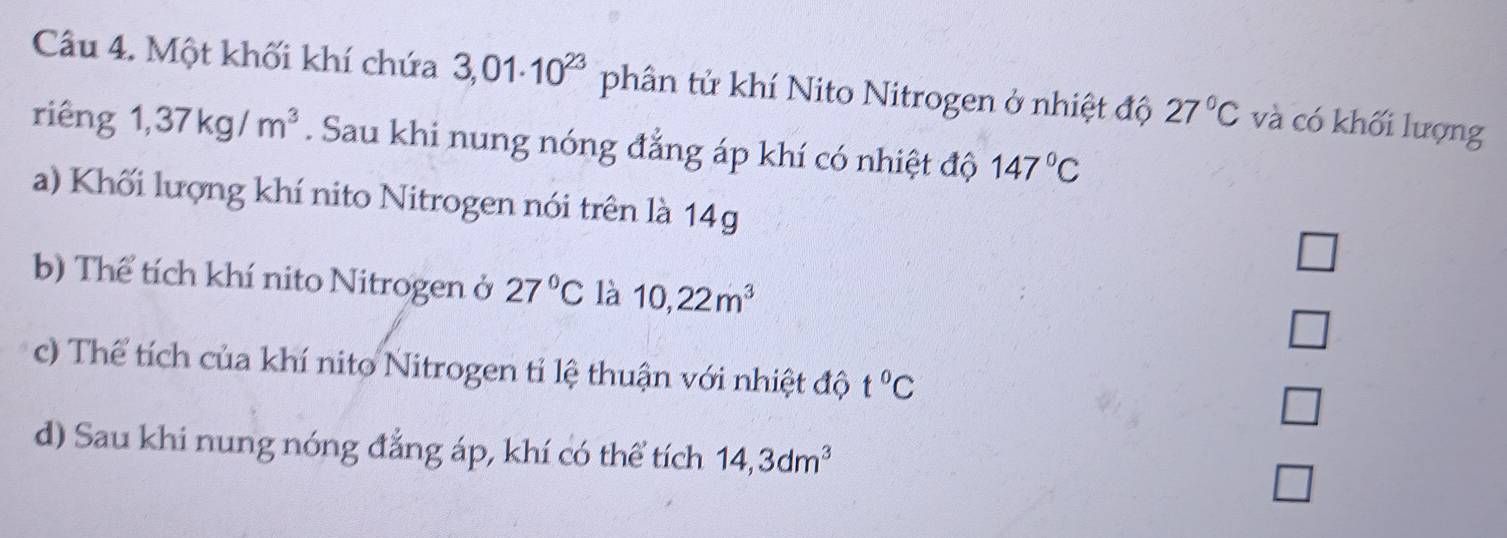 Một khối khí chứa 3,01· 10^(23) phân tử khí Nito Nitrogen ở nhiệt độ 27°C và có khối lượng
riêng 1,37kg/m^3. Sau khi nung nóng đẳng áp khí có nhiệt độ 147°C
a) Khối lượng khí nito Nitrogen nói trên là 14g
_  
b) Thể tích khí nito Nitrogen ở 27°C là 10,22m^3 □ 
c) Thể tích của khí nito Nitrogen tỉ lệ thuận với nhiệt độ t°C □ 
d) Sau khi nung nóng đẳng áp, khí có thể tích 14, 3dm^3
□