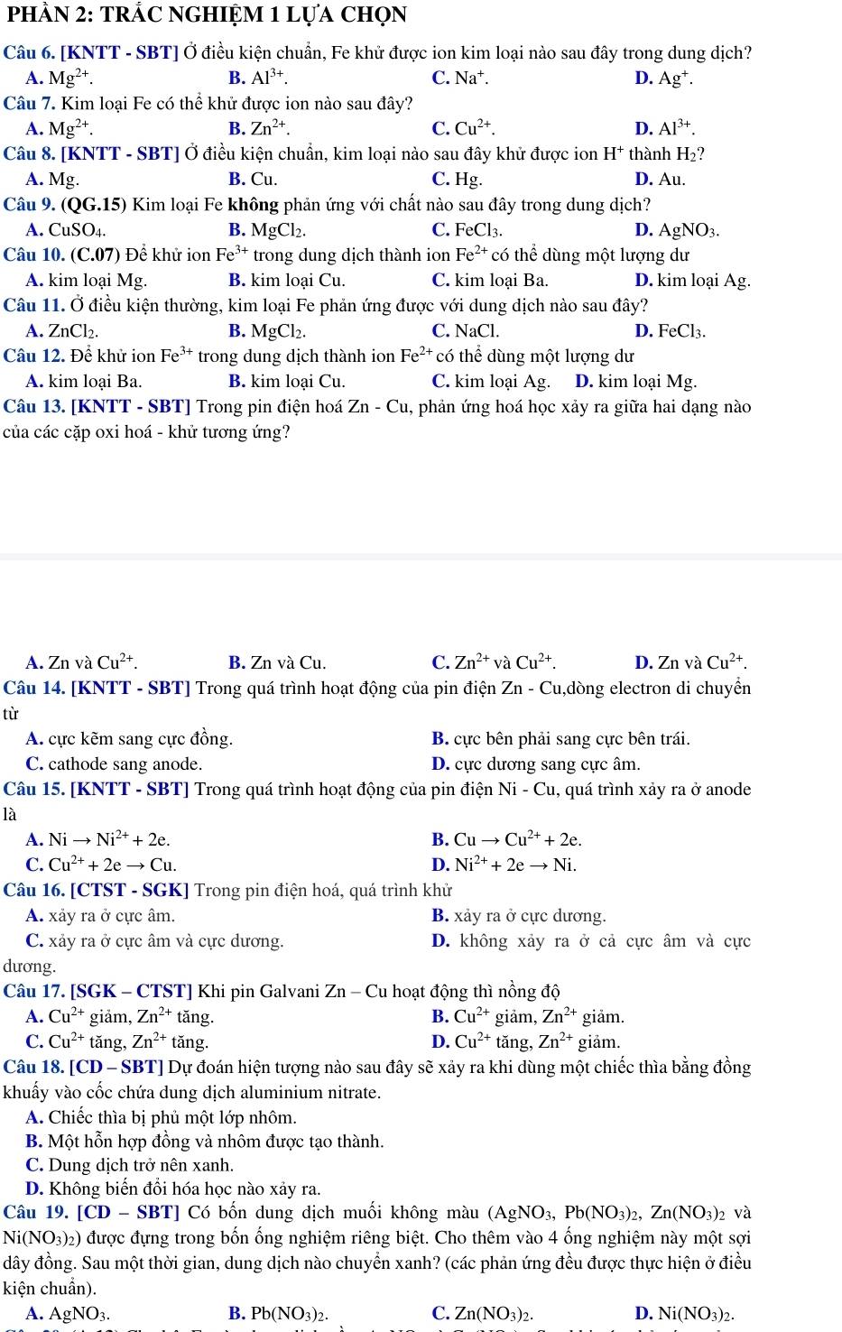 PhÀN 2: TRÁC NGHIỆM 1 Lựa chọn
Câu 6. [KNTT - SBT] Ở điều kiện chuẩn, Fe khử được ion kim loại nào sau đây trong dung dịch?
A. Mg^(2+). B. Al^(3+). C. Na^+. D. Ag^+.
Câu 7. Kim loại Fe có thể khử được ion nào sau đây?
A. Mg^(2+). B. Zn^(2+). C. Cu^(2+). D. Al^(3+).
Câu 8. [KNTT - SBT] Ở điều kiện chuẩn, kim loại nào sau đây khử được ion H^+ thành H_2?
A. Mg. B. Cu. C. Hg. D. Au.
Câu 9. (QG.15) Kim loại Fe không phản ứng với chất nào sau đây trong dung dịch?
A. CuSO_4. B. MgCl_2. C. I _eCl_3. D. AgNO_3.
Câu 10. (C.07) Để khử ion Fe^(3+) trong dung dịch thành ion Fe^(2+) * có thể dùng một lượng dư
A. kim loại Mg. B. kim loại Cu. C. kim loại Ba. D. kim loại Ag.
Câu 11. Ở điều kiện thường, kim loại Fe phản ứng được với dung dịch nào sau đây?
A. ZnCl_2. B. MgCl₂. C. NaCl. D. FeCl₃.
Câu 12. Để khử ion Fe^(3+) trong dung dịch thành ion Fe^(2+)co thể dùng một lượng dư
A. kim loại Ba. B. kim loại Cu. C. kim loại Ag D. kim loại Mg.
Câu 13. [KNTT - SBT] Trong pin điện hoá Zn-Cu , phản ứng hoá học xảy ra giữa hai dạng nào
của các cặp oxi hoá - khử tương ứng?
A. Z n và Cu^(2+). B. ZnvaCu. C. Zn^(2+)vaCu^(2+). D. ZnvaCu^(2+).
Câu 14. [KNTT - SBT] Trong quá trình hoạt động của pin điện 3 Zn- Cu,dòng electron di chuyển
tù
A. cực kẽm sang cực đồng. B. cực bên phải sang cực bên trái.
C. cathode sang anode. D. cực dương sang cực âm.
Câu 15. [KNTT - SBT] Trong quá trình hoạt động của pin điện Ni-Cu 1, quá trình xảy ra ở anode
là
A. Nito Ni^(2+)+2e. B. Cuto Cu^(2+)+2e.
C. Cu^(2+)+2eto Cu. D. Ni^(2+)+2eto Ni.
Câu 16. [CTST - SGK] Trong pin điện hoá, quá trình khử
A. xảy ra ở cực âm. B. xảy ra ở cực dương.
C. xảy ra ở cực âm và cực dương. D. không xảy ra ở cả cực âm và cực
dương.
Câu 17. [SGK - CTST] Khi pin Galvani Zn-Cu : hoạt động thì nồng độ
A. Cu^(2+) giảm, Zn^(2+) tăng. B. Cu^(2+) giảm, Zn^(2+) giảm.
D. Cu^(2+)
C. Cu^(2+) tǎng, Zn^(2+) tăng. tăng, Zn^(2+) giảm.
Câu 18. [CD - SBT] Dự đoán hiện tượng nào sau đây sẽ xảy ra khi dùng một chiếc thìa bằng đồng
khuấy vào cốc chứa dung dịch aluminium nitrate.
A. Chiếc thìa bị phủ một lớp nhôm.
B. Một hỗn hợp đồng và nhôm được tạo thành.
C. Dung dịch trở nên xanh.
D. Không biến đổi hóa học nào xảy ra.
Câu 19. [CD-SBT] ] Có bốn dung dịch muối không màu (AgNO_3,Pb(NO_3)_2,Zn(NO_3)_2 và
Ni(NO_3)_2) được đựng trong bốn ống nghiệm riêng biệt. Cho thêm vào 4 ống nghiệm này một sợi
đây đồng. Sau một thời gian, dung dịch nào chuyển xanh? (các phản ứng đều được thực hiện ở điều
kiện chuẩn).
A. Ag NO 2 B. Pb(NO_3)_2. C. Zn(NO_3)_2. D. Ni(NO_3)_2.