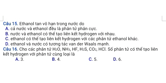 Ethanol tan vô hạn trong nước do
A. cả nước và ethanol đều là phân tử phân cực.
B. nước và ethanol có thể tạo liên kết hydrogen với nhau.
C. ethanol có thể tạo liên kết hydrogen với các phân tử ethanol khác.
D. ethanol và nước có tương tác van der Waals mạnh.
Câu 16. Cho các phân tử H_2O, NH_3, HF, H_2S, CO_2, , HCI. Số phân tử có thể tạo liên
kết hydrogen với phân tử cùng loại là
A. 3. B. 4. C. 5. D. 6.