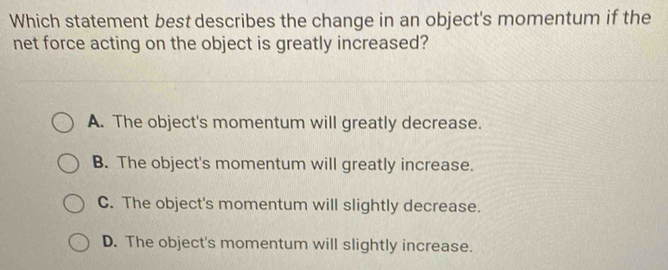 Which statement best describes the change in an object's momentum if the
net force acting on the object is greatly increased?
A. The object's momentum will greatly decrease.
B. The object's momentum will greatly increase.
C. The object's momentum will slightly decrease.
D. The object's momentum will slightly increase.