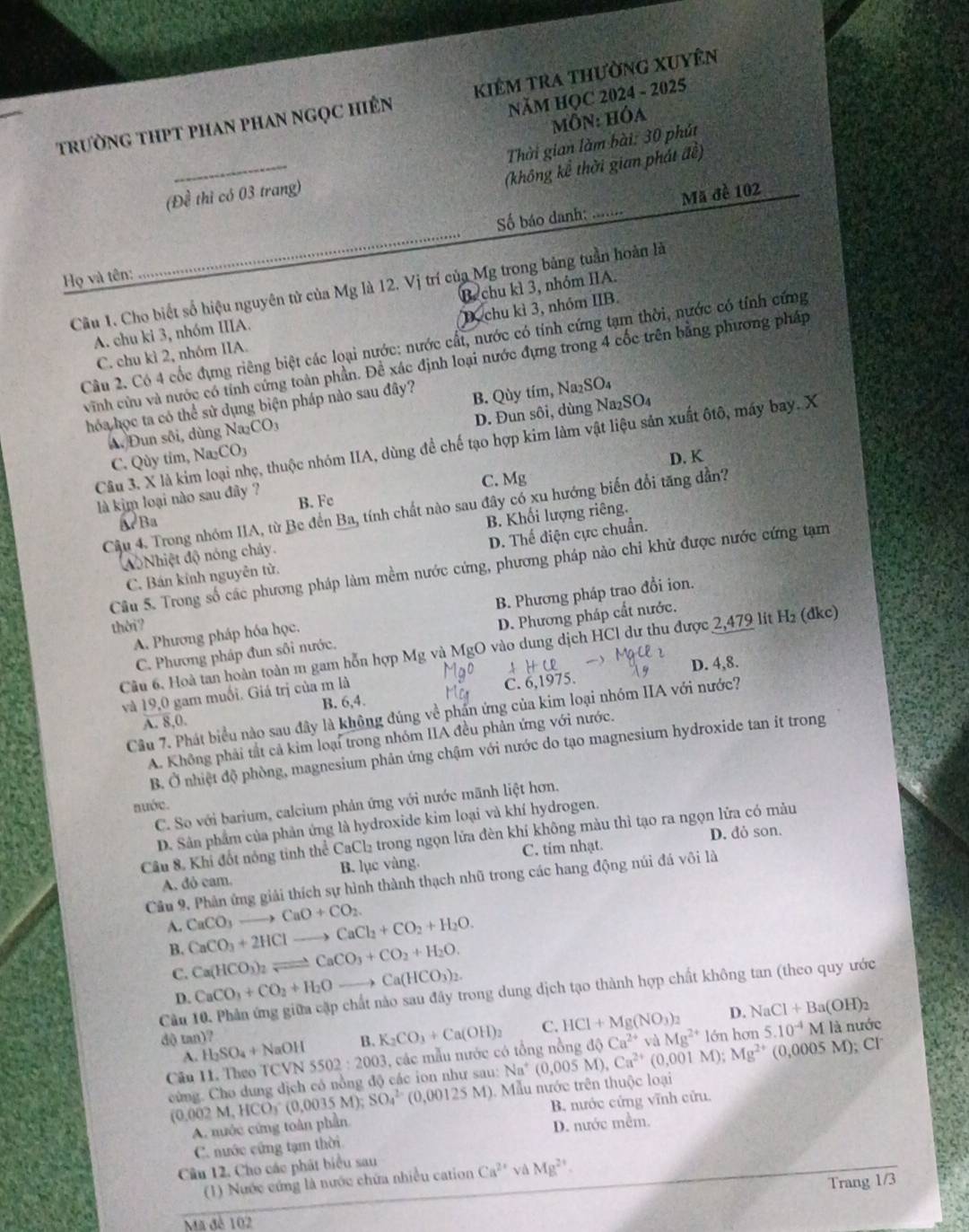 NăM HQC 2024 - 2025
trườnG thPT phAn phAn ngọC hiên kiêm tra thường xuyên
Môn: hóa
_
Thời gian làm bài: 30 phút
(không kể thời gian phát đề)
(Đề thì có 03 trang)
_
Số báo danh:  Mã đề 102
Họ và tên:
Câu 1. Cho biết số hiệu nguyên tử của Mg là 12. Vị trí của Mg trong bảng tuần hoàn là
A. chu ki 3, nhóm IIIA. B. chu kì 3, nhóm IA.
C. chu kì 2, nhóm IIA. D. chu kì 3, nhóm IIB.
Câu 2. Có 4 cốc đụng riêng biệt các loại nước: nước cất, nước có tính cứng tạm thời, nước có tính cứng
vĩnh cứu và nước có tính cứng toàn phần. Đề xác định loại nước đựng trong 4 cốc trên bằng phương pháp
hóa học ta có thể sử dụng biện pháp nào sau đây?
A. Đun sôi, dùng Na₂CO3 B. Qùy tím, Na₂SO₄
C. Qùy tim, Na₂CO₃ D. Đun sôi, dùng Na₂SO4₄
Câu 3. X là kim loại nhẹ, thuộc nhóm IIA, dùng để chế tạo hợp kim làm vật liệu sản xuất ôtô, máy bay. X
D. K
C. Mg
là kim loại nào sau đây ? B. Fe
Cậu 4. Trong nhóm IIA, từ Be đến Ba, tính chất nào sau đây có xu hướng biến đổi tăng dẫn?
a Ba
Aộ Nhiệt độ nóng chảy. B. Khối lượng riêng.
C. Bán kỉnh nguyên từ. D. Thế điện cực chuẩn.
Câu 5. Trong số các phương pháp làm mềm nước cứng, phương pháp nào chi khử được nước cứng tạm
A. Phương pháp hóa học. B. Phương pháp trao đổi ion.
thời?
C. Phương pháp đun sôi nước. D. Phương pháp cất nước.
Câu 6. Hoà tan hoàn toàn m gam hỗn hợp Mg và MgO vào dung dịch HCl dư thu được 2,479 lit H₂ (đkc)
HCl
D. 4,8.
và 19. 0 gam muối. Giá trị của m là
C. 6,1975.
B. 6,4.
Câu 7. Phát biểu nào sau đây là không đúng về phần ứng của kim loại nhóm IIA với nước?
A. XC
A. Không phải tắt cả kim loại trong nhóm IIA đều phản ứng với nước.
B. Ở nhiệt độ phòng, magnesium phân ứng chậm với nước do tạo magnesium hydroxide tan ít trong
C. So với barium, calcium phản ứng với nước mãnh liệt hơn.
nuớc.
D. Sân phẩm của phản ứng là hydroxide kim loại và khí hydrogen.
D. dỏ son.
Cầu 8. Khi đốt nóng tinh thể CaCl₂ trong ngọn lửa đèn khí không màu thì tạo ra ngọn lửa có màu
A. dô cam. B. lục vàng. C. tim nhạt.
Câu 9, Phân ứng giải thích sự hình thành thạch nhũ trong các hang động núi đá vôi là
A. CaCO_3to CaO+CO_2.
B. CaCO_3+2HClto CaCl_2+CO_2+H_2O.
C. Ca(HCO_3)_2leftharpoons CaCO_3+CO_2+H_2O.
D. CaCO_3+CO_2+H_2Oto Ca(HCO_3)_2.
Cầu 10. Phân ứng giữa cặp chất nào sau đây trong dung dịch tạo thành hợp chất không tan (theo quy ước
D. NaCl+Ba(OH)_2
dộ tan)? B. K_2CO_3+Ca(OH)_2 C. HCl+Mg(NO_3)_2 aMg^(2+)16n hon 5.10^(-4)M là nước
A. H_2SO_4+NaOH
Câu 11. Theo TCVN 5502:2003 , các mẫu mước có tổng nồng M),Ca^(2+)(0,001M);Mg^(2+)(0,0005M);Cl dhat QCa^(2+)
cùng. Cho dung dịch có nổng độ các ion như sau: Na^+(0,005
(0,002M,HCO_3^(-(0,0035M);SO_4^(2-)(0,00125M) Mẫu nước trên thuộc loại
A. nuớc cứng toàn phần  B. nước cứng vĩnh cửu.
C. nước cứng tạm thời D. nước mềm.
Câu 12. Cho các phát biểu sau
(1) Nước cứng là nước chứa nhiều cation Ca^2+)vaMg^(2+)
Trang 1/3
Mã đê 102