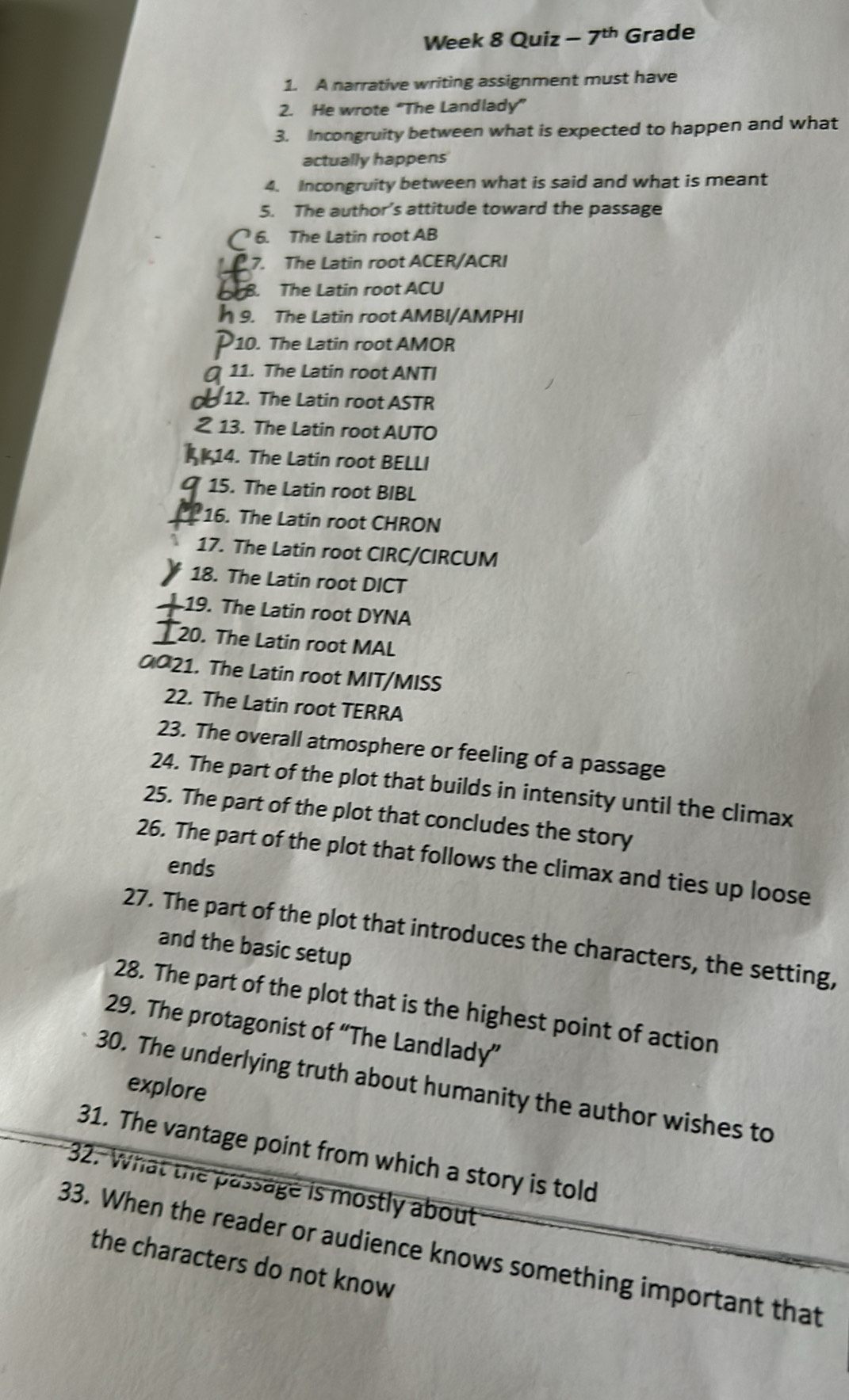 Week 8 Quiz 7^(th) Grade 
1. A narrative writing assignment must have 
2. He wrote “The Landlady” 
3. Incongruity between what is expected to happen and what 
actually happens 
4. Incongruity between what is said and what is meant 
5. The author’s attitude toward the passage 
6. The Latin root AB 
7. The Latin root ACER/ACRI 
8. The Latin root ACU 
9. The Latin root AMBI/AMPHI 
10. The Latin root AMOR 
11. The Latin root ANTI 
12. The Latin root ASTR 
13. The Latin root AUTO 
414. The Latin root BELLI 
15. The Latin root BIBL 
16. The Latin root CHRON 
17. The Latin root CIRC/CIRCUM 
18. The Latin root DICT 
19. The Latin root DYNA 
20. The Latin root MAL 
0021. The Latin root MIT/MISS 
22. The Latin root TERRA 
23. The overall atmosphere or feeling of a passage 
24. The part of the plot that builds in intensity until the climax 
25. The part of the plot that concludes the story 
26. The part of the plot that follows the climax and ties up loose 
ends 
27. The part of the plot that introduces the characters, the setting, 
and the basic setup 
28. The part of the plot that is the highest point of action 
29. The protagonist of “The Landlady” 
30. The underlying truth about humanity the author wishes to 
explore 
31. The vantage point from which a story is told 
32. What the passage is mostly about 
33. When the reader or audience knows something important that 
the characters do not know