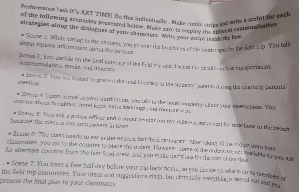 Performance Task It’s ART TIME! Do this individually . Make comic strips and write a script for each 
of the following scenarios presented below. Make sure to employ the different communicative 
strategies along the dialogues of your characters. Write your script inside the box. 
Scene 1: While eating in the canteen, you go over the brochures of the tourist spot for the field trip. You talk 
about various information about the location. 
Scene 2: You decide on the final itinerary of the field trip and discuss the details such as transportation, 
accommodation, meals, and itinerary 
Scene 3: You are tasked to present the final itinerary to the students’ parents during the quarterly parents' 
meeting. 
Scene 4: Upon arrival at your destination, you talk to the hotel concierge about your reservations. You 
inquire about breakfast, hotel keys, extra beddings, and room service. 
Scene 5: You ask a police officer and a street vendor (on two different instances) for directions to the beach 
because the class is lost somewhere in town. 
Scene 6: The class needs to eat in the nearest fast-food restaurant. After taking all the orders from your 
classmates, you go to the counter to place the orders. However, some of the orders are not available so you ask 
for alternate combos from the fast-food crew, and you make decisions for the rest of the class 
Scene 7: You have a free half day before your trip back home, so you decide on what to do as members of 
the field trip committee. Your ideas and suggestions clash, but ultimately everything is cleared out and you 
present the final plan to your classmates.