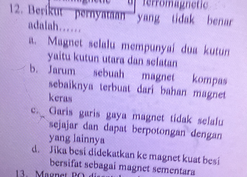 ferromagnetic
12. Berikut pernyataan yang tidak benar
adalah......
a. Magnet selalu mempunyai dua kutun
yaitu kutun utara dan sclatan
b. Jarum sebuah magnet kompas
sebaiknya terbuat dari bahan magnet 
keras
C、 Garis garis gaya magnet tidak selalu
sejajar dan dapat berpotongan dengan
yang lainnya
d. Jika besi didekatkan ke magnet kuat besi
bersifat sebagai magnet sementara
13. Magnet PO