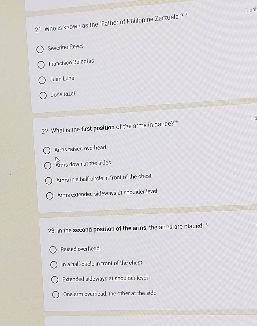 Who is known as the "Father of Philippine Zarzuela"? * 1 poi
Severino Reyes
Francisco Balagtas
Juan Luna
Jose Rizal
1 ρ
22 What is the first position of the arms in dance? *
Arms raised overhead
Arms down at the sides
Arms in a half-circle in front of the chest
Arms extended sideways at shoulder level
23 In the second position of the arms, the arms are placed: *
Raised overhead
In a half-circle in front of the chest
Extended sideways at shoulder level
One arm overhead, the other at the side