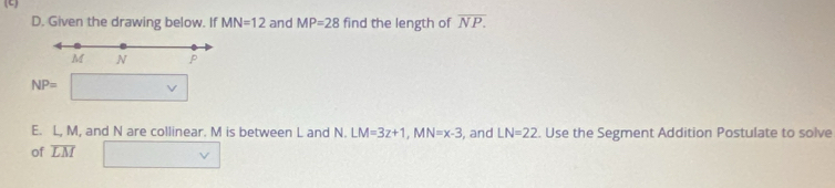 Given the drawing below. If MN=12 and MP=28 find the length of overline NP.
M N P
NP=
E. L, M, and N are collinear. M is between L and N. LM=3z+1, MN=x-3 , and 
of overline LM LN=22. Use the Segment Addition Postulate to solve