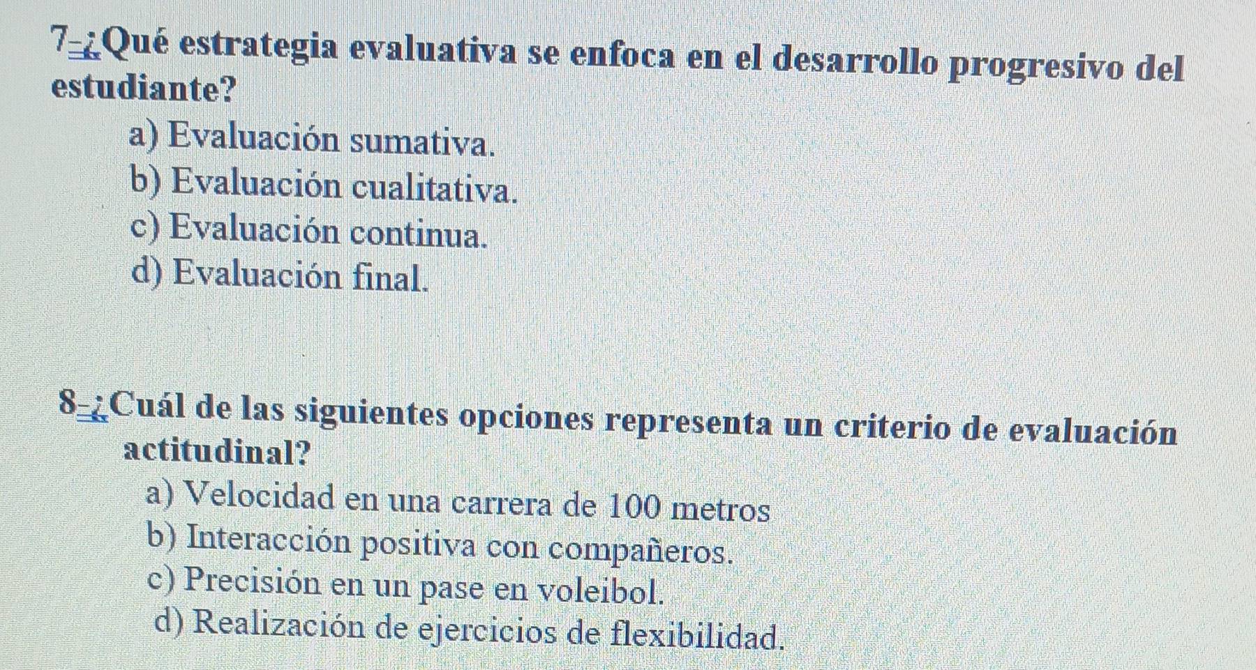 7-¿Qué estrategia evaluativa se enfoca en el desarrollo progresivo del
estudiante?
a) Evaluación sumativa.
b) Evaluación cualitativa.
c) Evaluación continua.
d) Evaluación final.
8_¿Cuál de las siguientes opciones representa un criterio de evaluación
actitudinal?
a) Velocidad en una carrera de 100 metros
b) Interacción positiva con compañeros.
c) Precisión en un pase en voleibol.
d) Realización de ejercicios de flexibilidad.